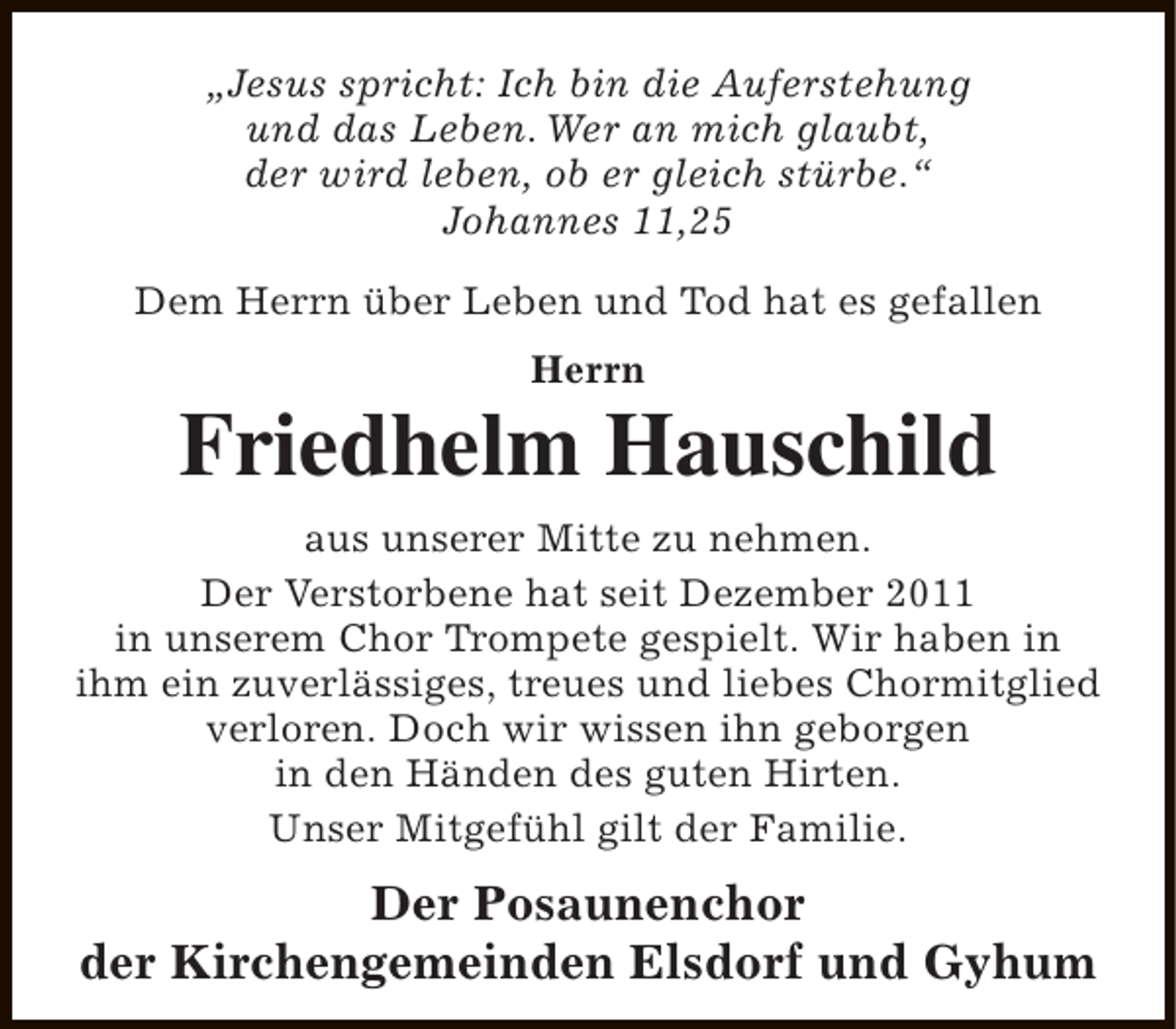 <p>„Jesus spricht: Ich bin die Auferstehung<br />und das Leben. Wer an mich glaubt,<br />der wird leben, ob er gleich stürbe.“<br />Johannes 11,25<br />Dem Herrn über Leben und Tod hat es gefallen<br />Herrn</p><p>Friedhelm Hauschild<br />aus unserer Mitte zu nehmen.<br />Der Verstorbene hat seit Dezember 2011<br />in unserem Chor Trompete gespielt. Wir haben in<br />ihm ein zuverlässiges, treues und liebes Chormitglied<br />verloren. Doch wir wissen ihn geborgen<br />in den Händen des guten Hirten.<br />Unser Mitgefühl gilt der Familie.</p><p>Der Posaunenchor<br />der Kirchengemeinden Elsdorf und Gyhum</p>