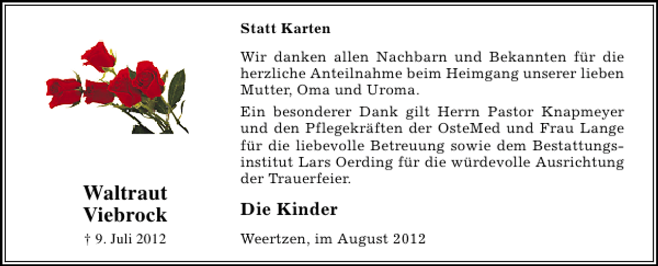 <p>Statt Karten</p><p>Waltraut<br />Viebrock<br />† 9. Juli 2012</p><p>Wir danken allen Nachbarn und Bekannten für die<br />herzliche Anteilnahme beim Heimgang unserer lieben<br />Mutter, Oma und Uroma.<br />Ein besonderer Dank gilt Herrn Pastor Knapmeyer<br />und den Pflegekräften der OsteMed und Frau Lange<br />für die liebevolle Betreuung sowie dem Bestattungsinstitut Lars Oerding für die würdevolle Ausrichtung<br />der Trauerfeier.</p><p>Die Kinder<br />Weertzen, im August 2012</p>