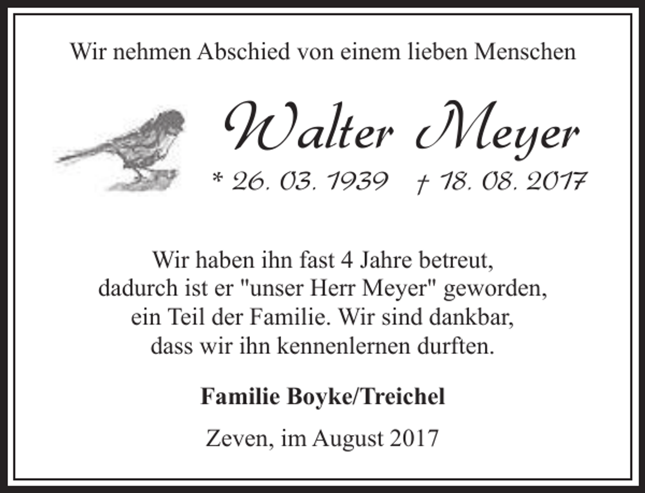 <p>Wir nehmen Abschied von einem lieben Menschen</p><p>Walter Meyer</p><p>* 26. 03. 1939 † 18. 08. 2017<br />Wir haben ihn fast 4 Jahre betreut,<br />dadurch ist er "unser Herr Meyer" geworden,<br />ein Teil der Familie. Wir sind dankbar,<br />dass wir ihn kennenlernen durften.<br />Familie Boyke/Treichel<br />Zeven, im August 2017</p>