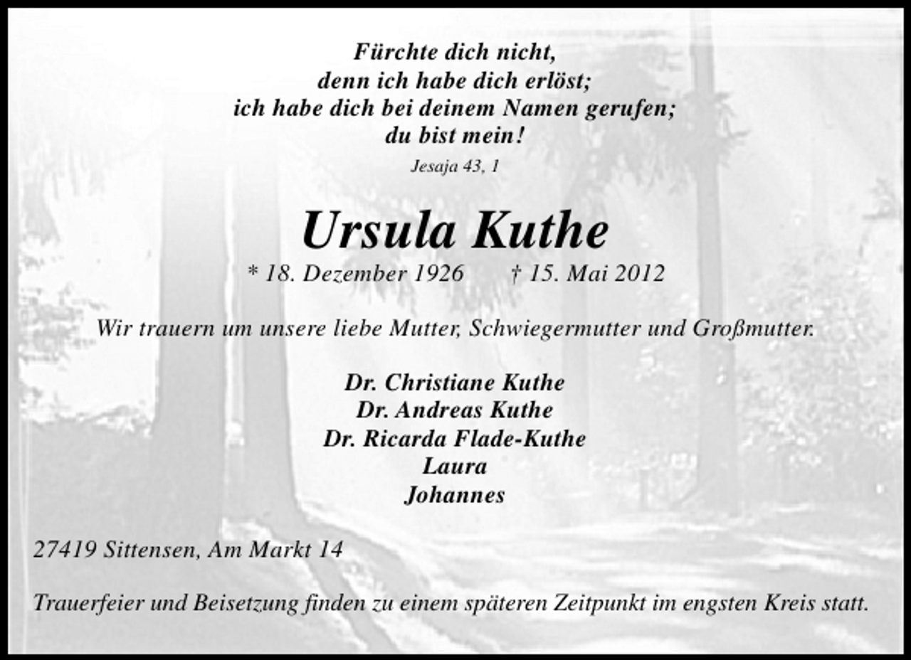 <p>Fürchte dich nicht,<br />denn ich habe dich erlöst;<br />ich habe dich bei deinem Namen gerufen;<br />du bist mein!<br />Jesaja 43, 1</p><p>Ursula Kuthe</p><p>* 18. Dezember 1926</p><p>† 15. Mai 2012</p><p>Wir trauern um unsere liebe Mutter, Schwiegermutter und Großmutter.<br />Dr. Christiane Kuthe<br />Dr. Andreas Kuthe<br />Dr. Ricarda Flade-Kuthe<br />Laura<br />Johannes<br />27419 Sittensen, Am Markt 14<br />Trauerfeier und Beisetzung finden zu einem späteren Zeitpunkt im engsten Kreis statt.</p>
