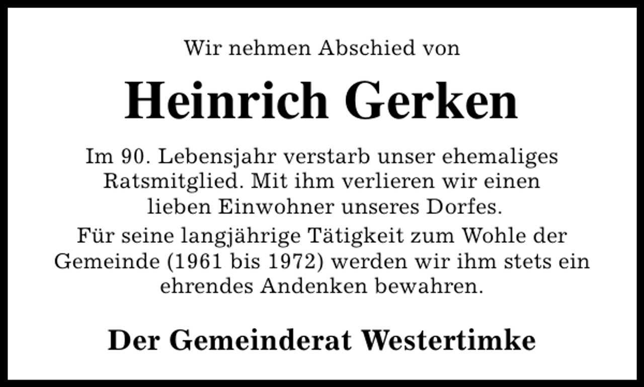 <p>Wir nehmen Abschied von</p><p>Heinrich Gerken<br />Im 90. Lebensjahr verstarb unser ehemaliges<br />Ratsmitglied. Mit ihm verlieren wir einen<br />lieben Einwohner unseres Dorfes.<br />Für seine langjährige Tätigkeit zum Wohle der<br />Gemeinde (1961 bis 1972) werden wir ihm stets ein<br />ehrendes Andenken bewahren.</p><p>Der Gemeinderat Westertimke</p>