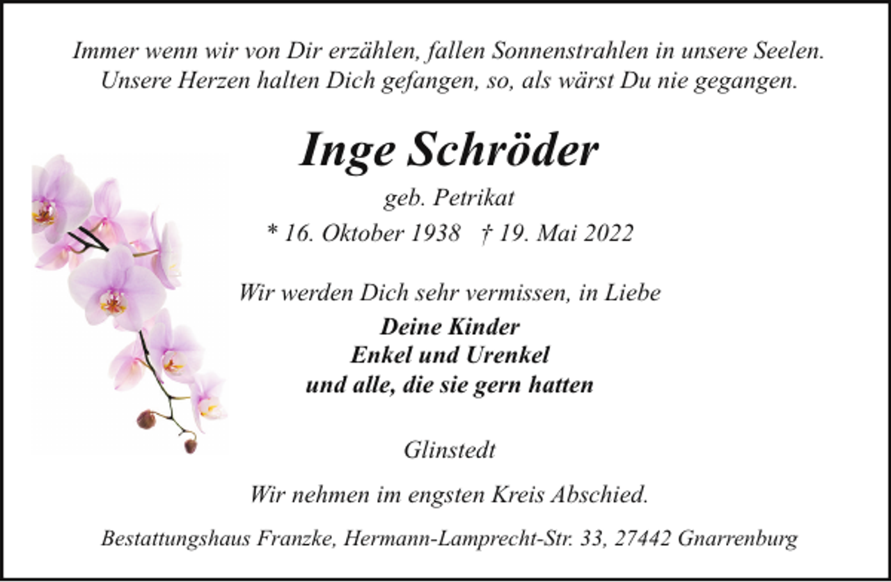 <p>Immer wenn wir von Dir erzählen, fallen Sonnenstrahlen in unsere Seelen.<br />Unsere Herzen halten Dich gefangen, so, als wärst Du nie gegangen.</p><p>Inge Schröder</p><p>geb. Petrikat<br />* 16. Oktober 1938 † 19. Mai 2022<br />Wir werden Dich sehr vermissen, in Liebe<br />Deine Kinder<br />Enkel und Urenkel<br />und alle, die sie gern hatten<br />Glinstedt<br />Wir nehmen im engsten Kreis Abschied.<br />Bestattungshaus Franzke, Hermann-Lamprecht-Str. 33, 27442 Gnarrenburg</p>