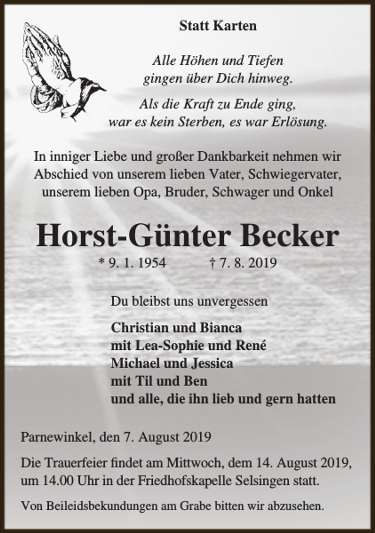 <p>Statt Karten<br />Alle Höhen und Tiefen<br />gingen über Dich hinweg.<br />Als die Kraft zu Ende ging,<br />war es kein Sterben, es war Erlösung.<br />In inniger Liebe und großer Dankbarkeit nehmen wir<br />Abschied von unserem lieben Vater, Schwiegervater,<br />unserem lieben Opa, Bruder, Schwager und Onkel</p><p>Horst-Günter Becker<br />* 9. 1. 1954</p><p>† 7. 8. 2019</p><p>Du bleibst uns unvergessen<br />Christian und Bianca<br />mit Lea-Sophie und René<br />Michael und Jessica<br />mit Til und Ben<br />und alle, die ihn lieb und gern hatten<br />Parnewinkel, den 7. August 2019<br />Die Trauerfeier findet am Mittwoch, dem 14. August 2019,<br />um 14.00 Uhr in der Friedhofskapelle Selsingen statt.<br />Von Beileidsbekundungen am Grabe bitten wir abzusehen.</p>