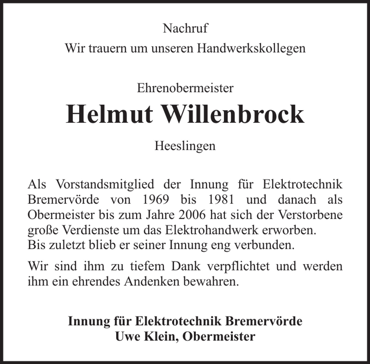 <p>Nachruf<br />Wir trauern um unseren Handwerkskollegen<br />Ehrenobermeister</p><p>Helmut Willenbrock<br />Heeslingen<br />Als Vorstandsmitglied der Innung für Elektrotechnik<br />Bremervörde von 1969 bis 1981 und danach als<br />Obermeister bis zum Jahre 2006 hat sich der Verstorbene<br />große Verdienste um das Elektrohandwerk erworben.<br />Bis zuletzt blieb er seiner Innung eng verbunden.<br />Wir sind ihm zu tiefem Dank verpflichtet und werden<br />ihm ein ehrendes Andenken bewahren.<br />Innung für Elektrotechnik Bremervörde<br />Uwe Klein, Obermeister</p>