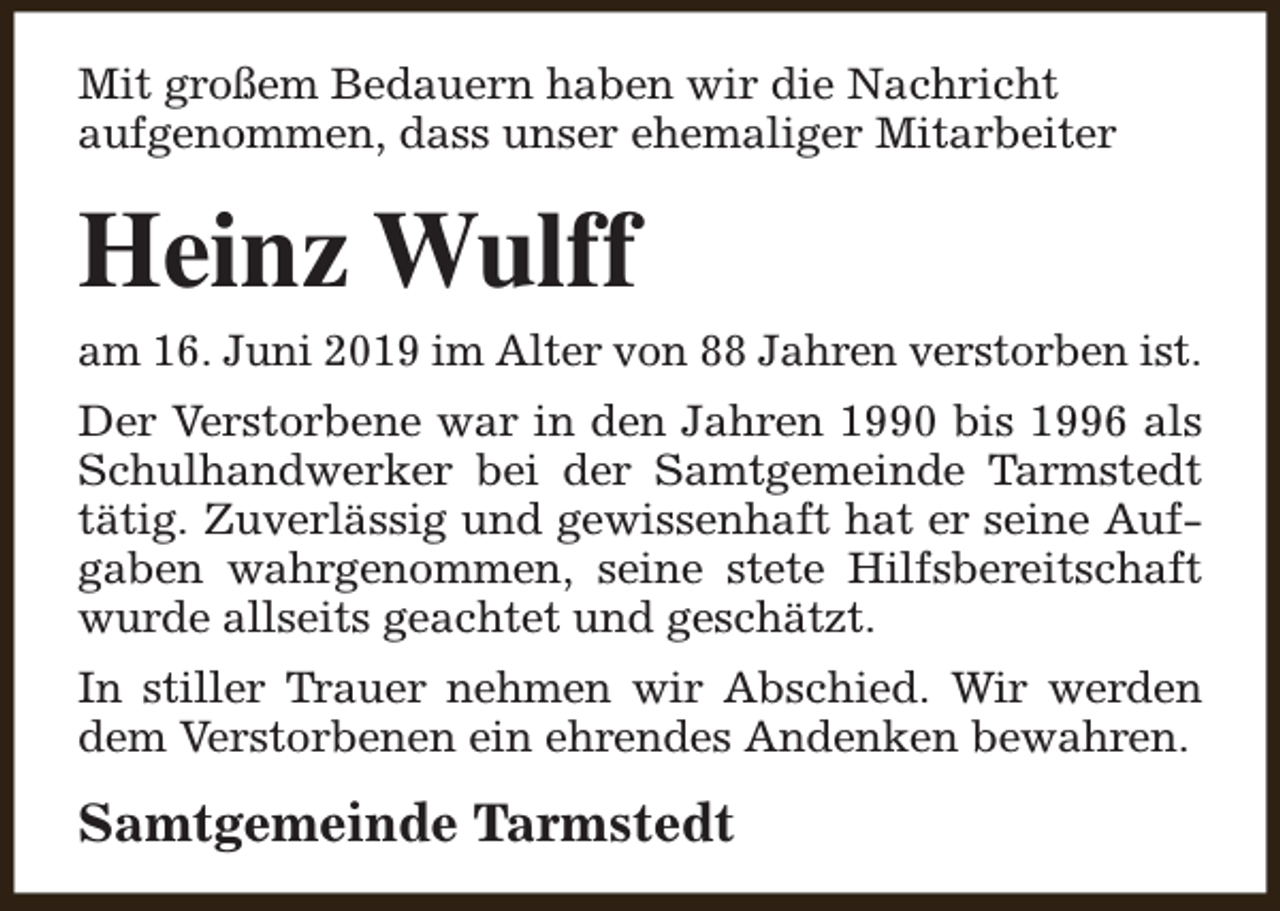 <p>Mit großem Bedauern haben wir die Nachricht<br />aufgenommen, dass unser ehemaliger Mitarbeiter</p><p>Heinz Wulff</p><p>am 16. Juni 2019 im Alter von 88 Jahren verstorben ist.</p><p>Der Verstorbene war in den Jahren 1990 bis 1996 als<br />Schulhandwerker bei der Samtgemeinde Tarmstedt<br />tätig. Zuverlässig und gewissenhaft hat er seine Aufgaben wahrgenommen, seine stete Hilfsbereitschaft<br />wurde allseits geachtet und geschätzt.<br />In stiller Trauer nehmen wir Abschied. Wir werden<br />dem Verstorbenen ein ehrendes Andenken bewahren.</p><p>Samtgemeinde Tarmstedt</p>