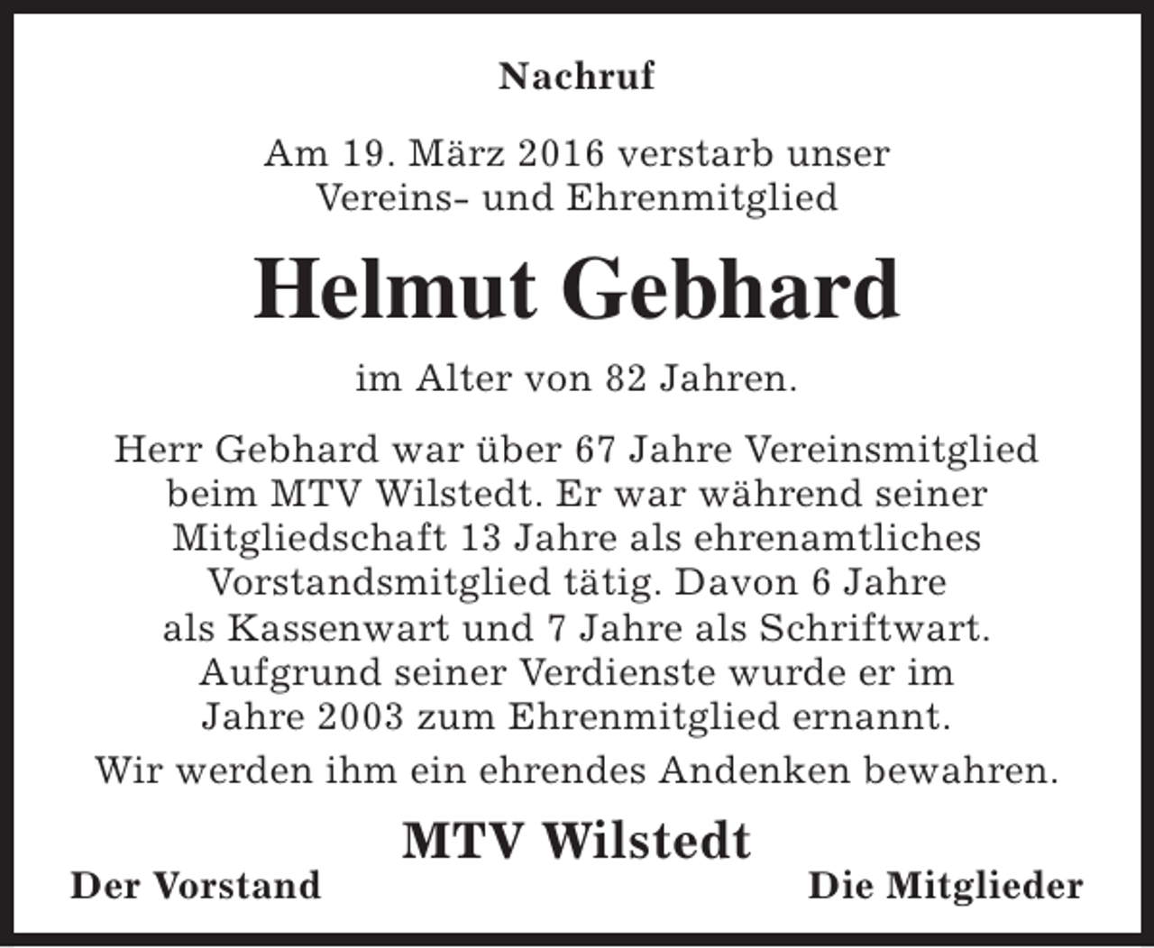 <p>Nachruf<br />Am 19. März 2016 verstarb unser<br />Vereins- und Ehrenmitglied</p><p>Helmut Gebhard<br />im Alter von 82 Jahren.<br />Herr Gebhard war über 67 Jahre Vereinsmitglied<br />beim MTV Wilstedt. Er war während seiner<br />Mitgliedschaft 13 Jahre als ehrenamtliches<br />Vorstandsmitglied tätig. Davon 6 Jahre<br />als Kassenwart und 7 Jahre als Schriftwart.<br />Aufgrund seiner Verdienste wurde er im<br />Jahre 2003 zum Ehrenmitglied ernannt.<br />Wir werden ihm ein ehrendes Andenken bewahren.<br />Der Vorstand</p><p>MTV Wilstedt</p><p>Die Mitglieder</p>