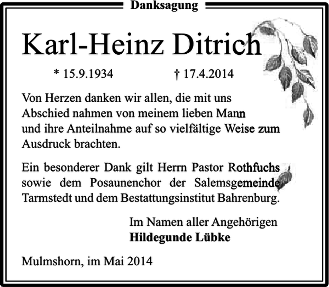 <p>Danksagung</p><p>Karl-Heinz Ditrich<br />* 15.9.1934</p><p>† 17.4.2014</p><p>Von Herzen danken wir allen, die mit uns<br />Abschied nahmen von meinem lieben Mann<br />und ihre Anteilnahme auf so vielfältige Weise zum<br />Ausdruck brachten.<br />Ein besonderer Dank gilt Herrn Pastor Rothfuchs<br />sowie dem Posaunenchor der Salemsgemeinde<br />Tarmstedt und dem Bestattungsinstitut Bahrenburg.</p><p>Im Namen aller Angehörigen<br />Hildegunde Lübke<br />Mulmshorn, im Mai 2014</p>