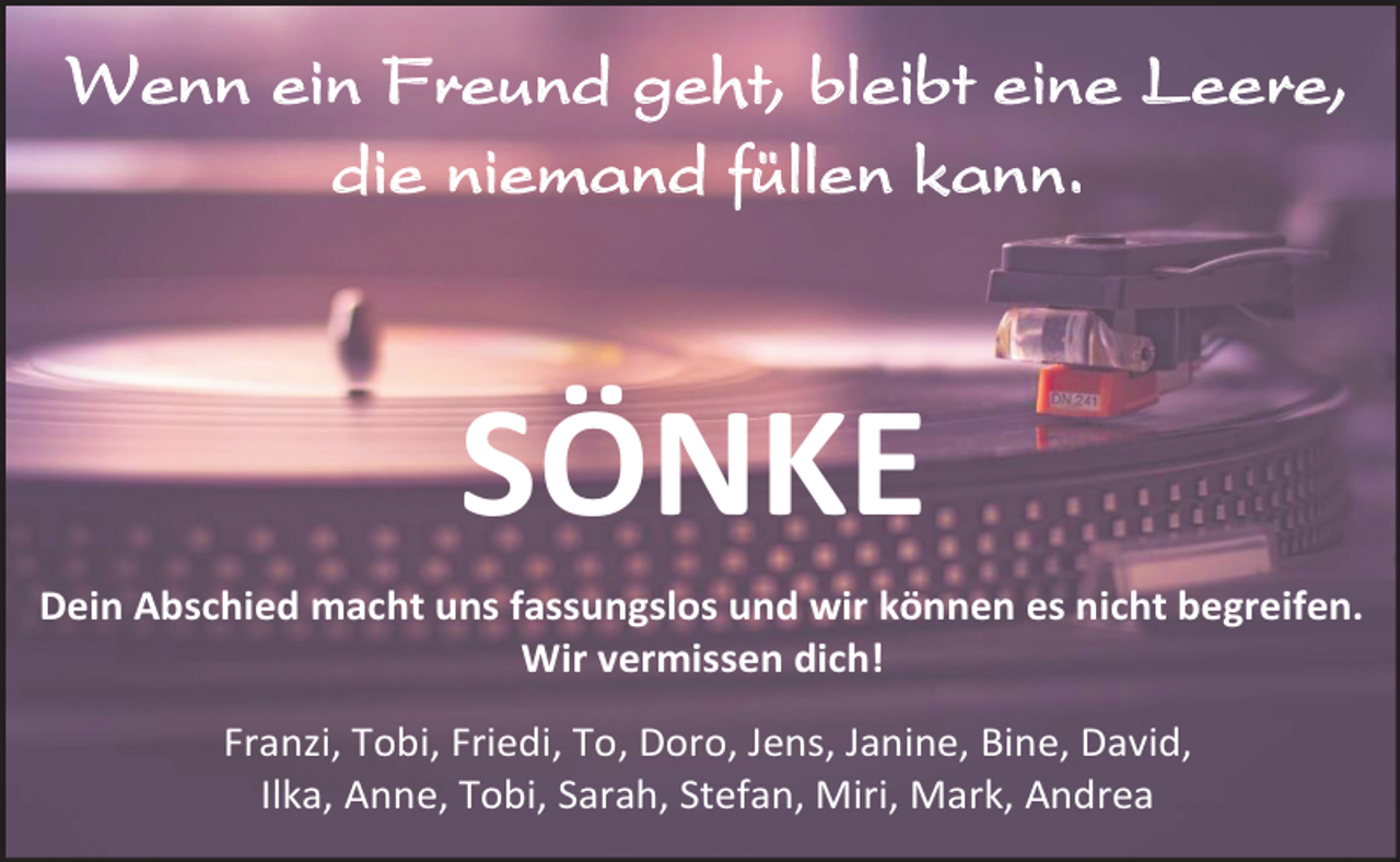 <p>Wenn ein Freund geht, bleibt eine Leere,<br />die niemand füllen kann.</p><p>SÖNKE<br />Dein Abschied macht uns fassungslos und wir können es nicht begreifen.<br />Wir vermissen dich!<br />Franzi, Tobi, Friedi, To, Doro, Jens, Janine, Bine, David,<br />Ilka, Anne, Tobi, Sarah, Stefan, Miri, Mark, Andrea</p>