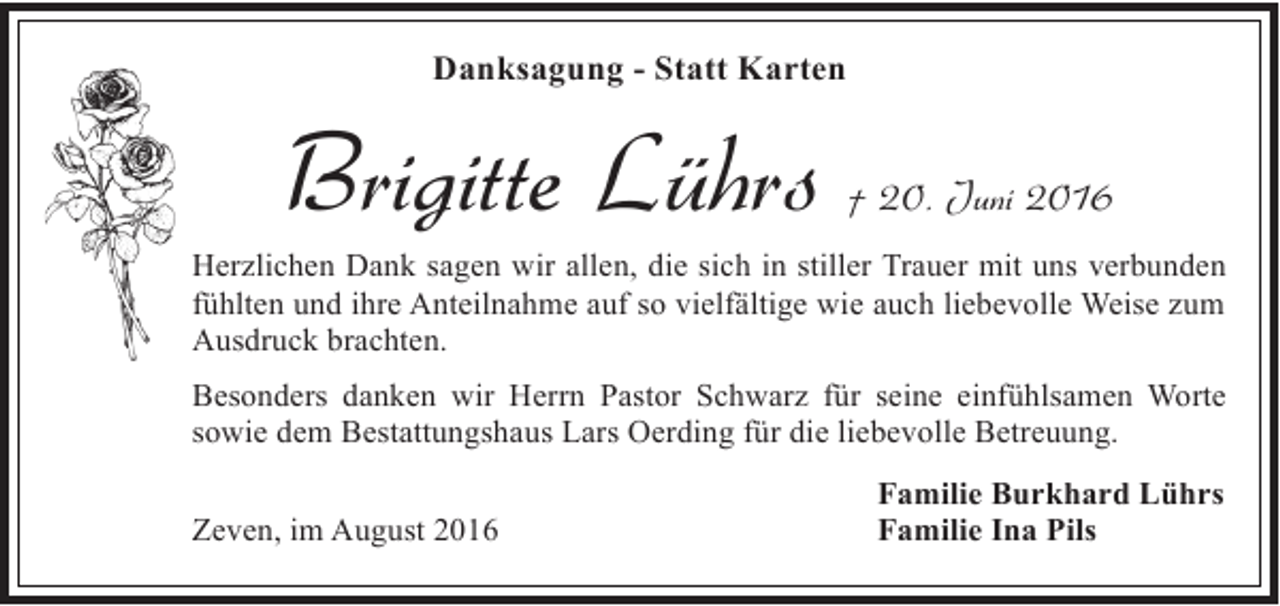 <p>Danksagung - Statt Karten</p><p>Brigitte Lührs</p><p>† 20. Juni 2016</p><p>Herzlichen Dank sagen wir allen, die sich in stiller Trauer mit uns verbunden<br />fühlten und ihre Anteilnahme auf so vielfältige wie auch liebevolle Weise zum<br />Ausdruck brachten.<br />Besonders danken wir Herrn Pastor Schwarz für seine einfühlsamen Worte<br />sowie dem Bestattungshaus Lars Oerding für die liebevolle Betreuung.<br />Zeven, im August 2016</p><p>Familie Burkhard Lührs<br />Familie Ina Pils</p>