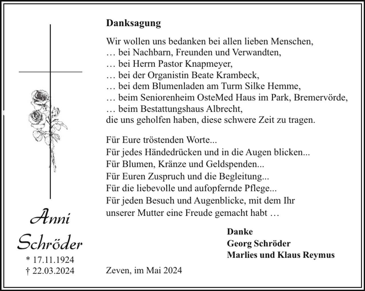 <p>Danksagung<br />Wir wollen uns bedanken bei allen lieben Menschen,<br />… bei Nachbarn, Freunden und Verwandten,<br />… bei Herrn Pastor Knapmeyer,<br />… bei der Organistin Beate Krambeck,<br />… bei dem Blumenladen am Turm Silke Hemme,<br />… beim Seniorenheim OsteMed Haus im Park, Bremervörde,<br />… beim Bestattungshaus Albrecht,<br />die uns geholfen haben, diese schwere Zeit zu tragen.</p><p>Anni<br />Schröder<br />* 17.11.1924<br />† 22.03.2024</p><p>Für Eure tröstenden Worte...<br />Für jedes Händedrücken und in die Augen blicken...<br />Für Blumen, Kränze und Geldspenden...<br />Für Euren Zuspruch und die Begleitung...<br />Für die liebevolle und aufopfernde Pflege...<br />Für jeden Besuch und Augenblicke, mit dem Ihr<br />unserer Mutter eine Freude gemacht habt …<br />Danke<br />Georg Schröder<br />Marlies und Klaus Reymus<br />Zeven, im Mai 2024</p>