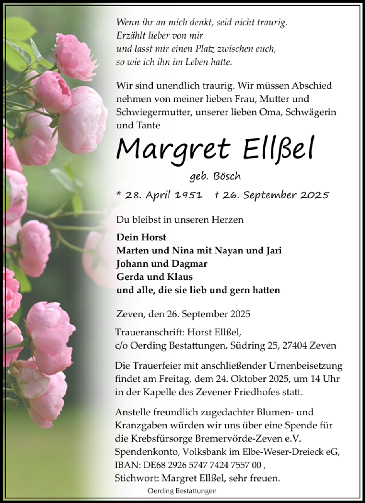 <p>Wenn ihr an mich denkt, seid nicht traurig.<br />Erzählt lieber von mir<br />und lasst mir einen Platz zwischen euch,<br />so wie ich ihn im Leben hatte.<br />Wir sind unendlich traurig. Wir müssen Abschied<br />nehmen von meiner lieben Frau, Mutter und<br />Schwiegermutter, unserer lieben Oma, Schwägerin<br />und Tante</p>
<p>Margret Ellßel<br />geb. Bösch</p>
<p>* 28. April 1951</p>
<p>† 26. September 2025</p>
<p>Du bleibst in unseren Herzen<br />Dein Horst<br />Marten und Nina mit Nayan und Jari<br />Johann und Dagmar<br />Gerda und Klaus<br />und alle, die sie lieb und gern hatten<br />Zeven, den 26. September 2025<br />Traueranschrift: Horst Ellßel,<br />c/o Oerding Bestattungen, Südring 25, 27404 Zeven<br />Die Trauerfeier mit anschließender Urnenbeisetzung<br />ﬁndet am Freitag, dem 24. Oktober 2025, um 14 Uhr<br />in der Kapelle des Zevener Friedhofes statt.<br />Anstelle freundlich zugedachter Blumen­ und<br />Kranzgaben würden wir uns über eine Spende für<br />die Krebsfürsorge Bremervörde­Zeven e.V.<br />Spendenkonto, Volksbank im Elbe­Weser­Dreieck eG,<br />IBAN: DE68 2926 574424 7557 00 ,<br />Stichwort: Margret Ellßel, sehr freuen.<br />Oerding Bestattungen</p>
