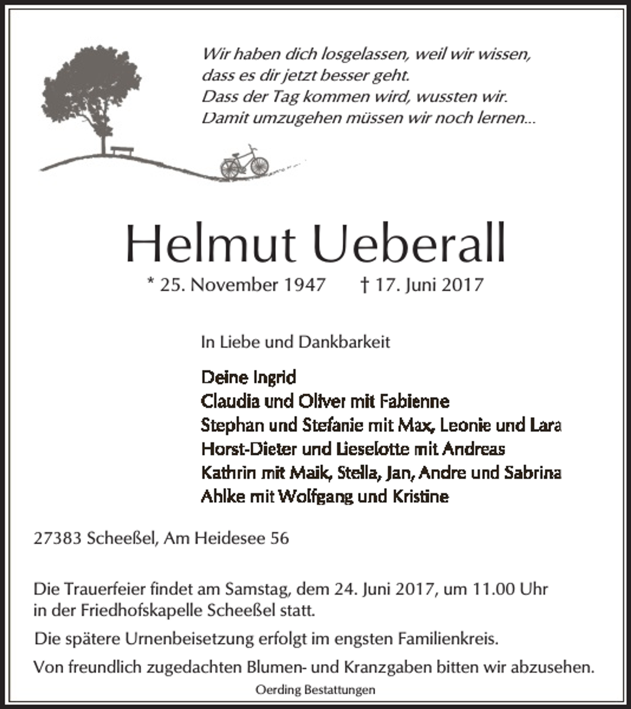 <p>Wir haben dich losgelassen, weil wir wissen,<br />dass es dir jetzt besser geht.<br />Dass der Tag kommen wird, wussten wir.<br />Damit umzugehen müssen wir noch lernen...</p><p>Helmut Ueberall<br />* 25. November 1947</p><p>† 17. Juni 2017</p><p>In Liebe und Dankbarkeit</p><p>27383 Scheeßel, Am Heidesee 56<br />Die Trauerfeier findet am Samstag, dem 24. Juni 2017, um 11.00 Uhr<br />in der Friedhofskapelle Scheeßel statt.<br />Die spätere Urnenbeisetzung erfolgt im engsten Familienkreis.<br />Von freundlich zugedachten Blumen- und Kranzgaben bitten wir abzusehen.<br />Oerding Bestattungen</p>