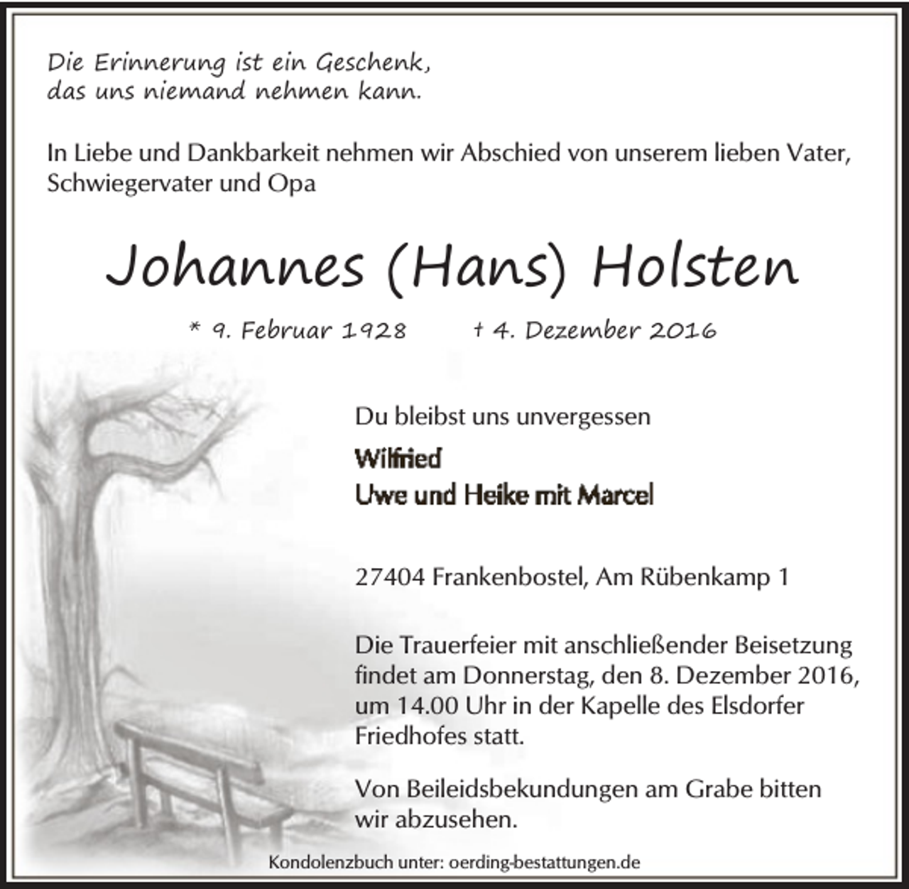 <p>Die Erinnerung ist ein Geschenk,<br />das uns niemand nehmen kann.</p><p>In Liebe und Dankbarkeit nehmen wir Abschied von unserem lieben Vater,<br />Schwiegervater und Opa</p><p>Johannes (Hans) Holsten<br />* 9. Februar 1928</p><p>† 4. Dezember 2016</p><p>Du bleibst uns unvergessen</p><p>27404 Frankenbostel, Am Rübenkamp 1<br />Die Trauerfeier mit anschließender Beisetzung<br />findet am Donnerstag, den 8. Dezember 2016,<br />um 14.00 Uhr in der Kapelle des Elsdorfer<br />Friedhofes statt.<br />Von Beileidsbekundungen am Grabe bitten<br />wir abzusehen.<br />Kondolenzbuch unter: oerding-bestattungen.de</p>