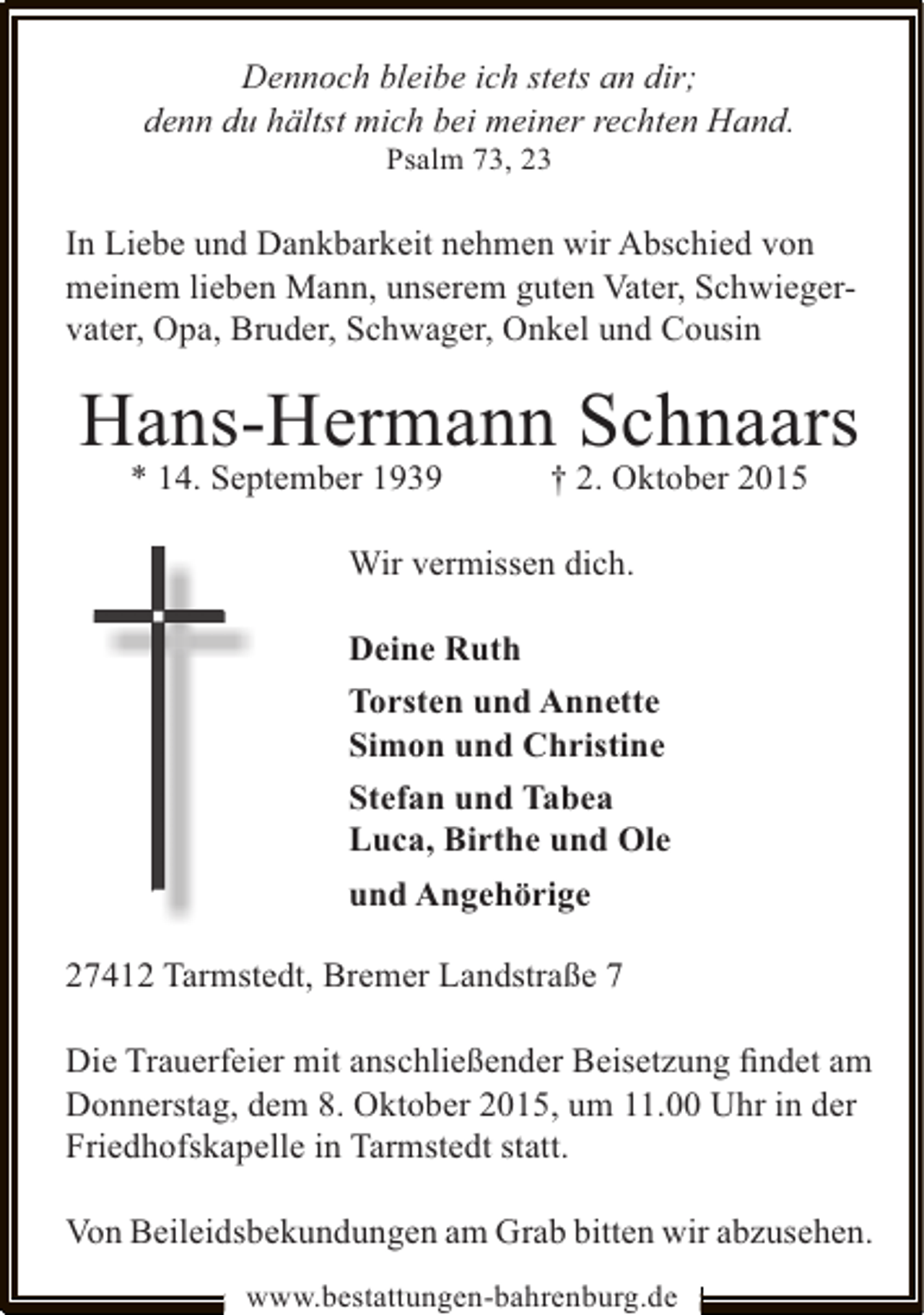 <p>Dennoch bleibe ich stets an dir;<br />denn du hältst mich bei meiner rechten Hand.<br />Psalm 73, 23</p><p>In Liebe und Dankbarkeit nehmen wir Abschied von<br />meinem lieben Mann, unserem guten Vater, Schwiegervater, Opa, Bruder, Schwager, Onkel und Cousin</p><p>Hans-Hermann Schnaars<br />* 14. September 1939</p><p>† 2. Oktober 2015</p><p>Wir vermissen dich.<br />Deine Ruth<br />Torsten und Annette<br />Simon und Christine<br />Stefan und Tabea<br />Luca, Birthe und Ole<br />und Angehörige<br />27412 Tarmstedt, Bremer Landstraße 7<br />Die Trauerfeier mit anschließender Beisetzung ﬁndet am<br />Donnerstag, dem 8. Oktober 2015, um 11.00 Uhr in der<br />Friedhofskapelle in Tarmstedt statt.<br />Von Beileidsbekundungen am Grab bitten wir abzusehen.<br />www.bestattungen-bahrenburg.de</p>