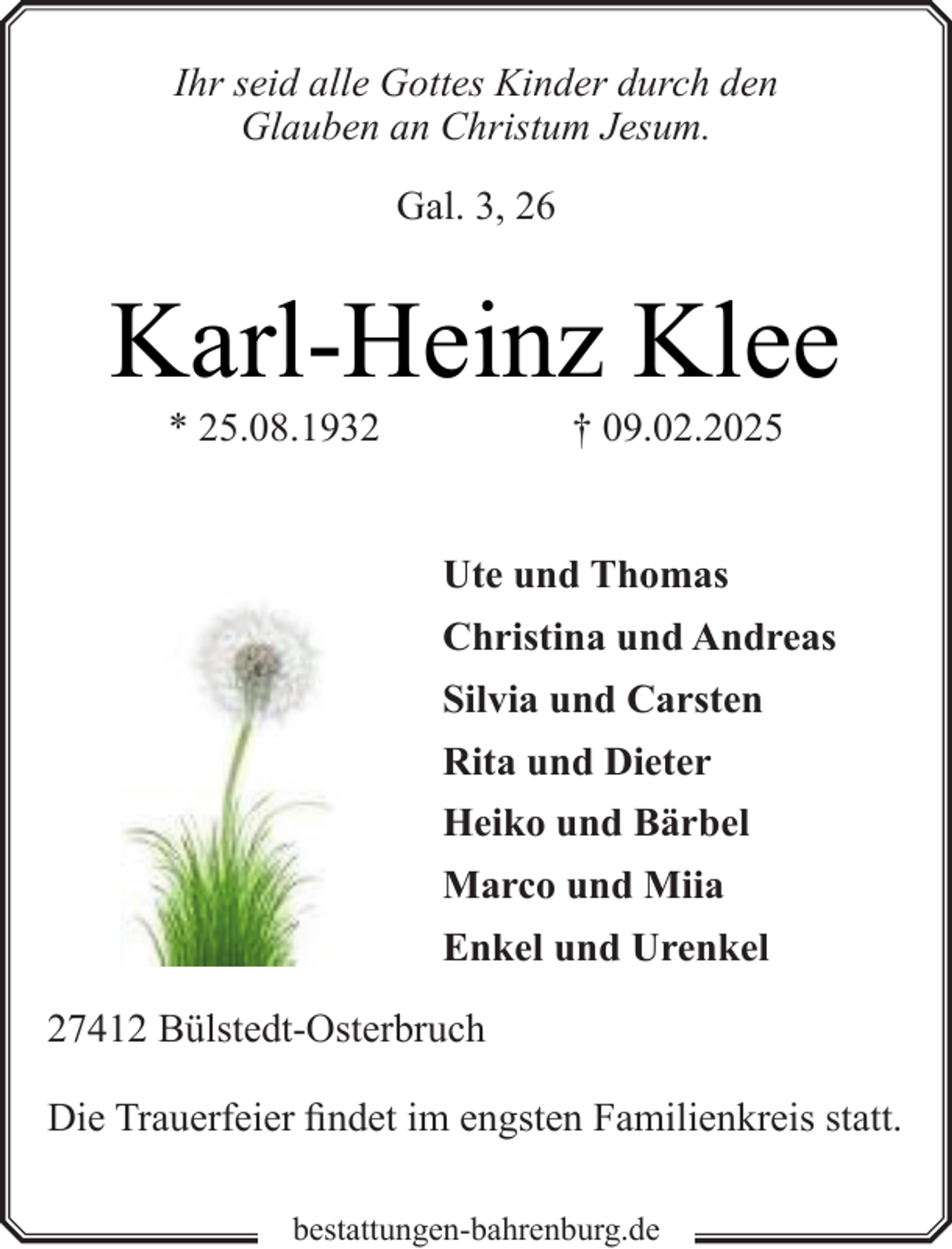 <p>Ihr seid alle Gottes Kinder durch den<br />Glauben an Christum Jesum.<br />Gal. 3, 26</p><p>Karl-Heinz Klee<br />* 25.08.1932</p><p>† 09.02.2025</p><p>Ute und Thomas<br />Christina und Andreas<br />Silvia und Carsten<br />Rita und Dieter<br />Heiko und Bärbel<br />Marco und Miia<br />Enkel und Urenkel<br />27412 Bülstedt-Osterbruch<br />Die Trauerfeier findet im engsten Familienkreis statt.<br />bestattungen-bahrenburg.de</p>