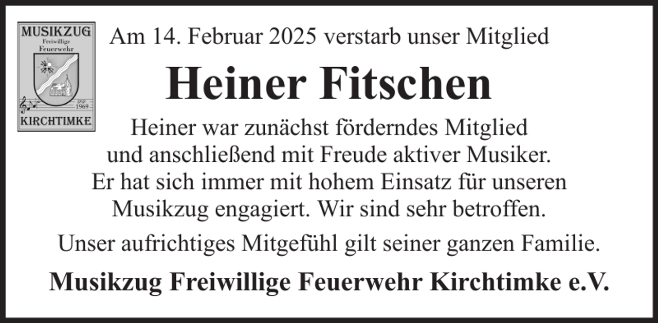 <p>Am 14. Februar 2025 verstarb unser Mitglied</p><p>Heiner Fitschen<br />Heiner war zunächst förderndes Mitglied<br />und anschließend mit Freude aktiver Musiker.<br />Er hat sich immer mit hohem Einsatz für unseren<br />Musikzug engagiert. Wir sind sehr betroffen.<br />Unser aufrichtiges Mitgefühl gilt seiner ganzen Familie.</p><p>Musikzug Freiwillige Feuerwehr Kirchtimke e.V.</p>