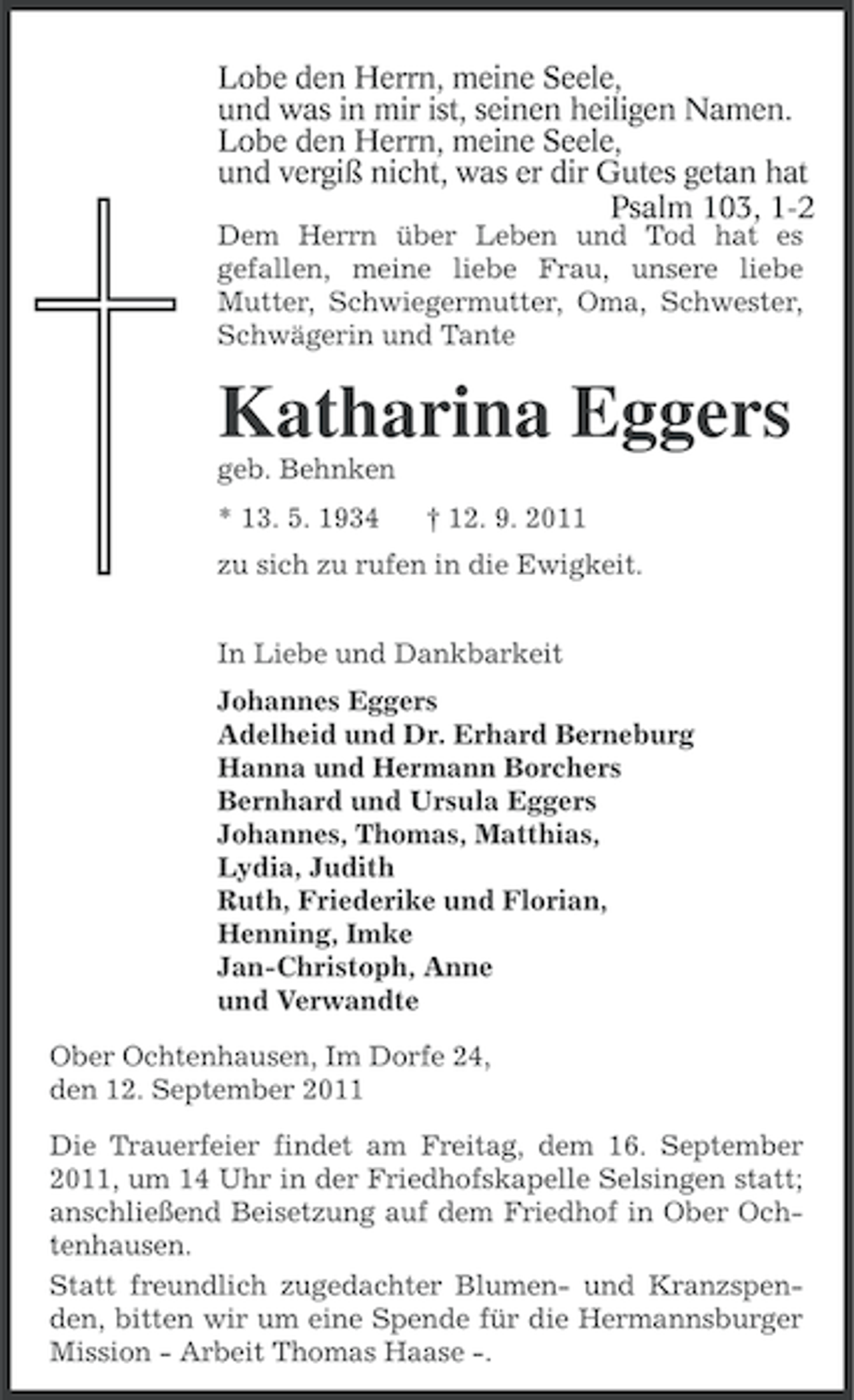 <p>Lobe den Herrn, meine Seele,<br />und was in mir ist, seinen heiligen Namen.<br />Lobe den Herrn, meine Seele,<br />und vergiß nicht, was er dir Gutes getan hat<br />.<br />Psalm 103, 1-2<br />Dem Herrn über Leben und Tod hat es<br />gefallen, meine liebe Frau, unsere liebe<br />Mutter, Schwiegermutter, Oma, Schwester,<br />Schwägerin und Tante</p><p>Katharina Eggers<br />geb. Behnken<br />* 13. 5. 1934</p><p>† 12. 9. 2011</p><p>zu sich zu rufen in die Ewigkeit.<br />In Liebe und Dankbarkeit<br />Johannes Eggers<br />Adelheid und Dr. Erhard Berneburg<br />Hanna und Hermann Borchers<br />Bernhard und Ursula Eggers<br />Johannes, Thomas, Matthias,<br />Lydia, Judith<br />Ruth, Friederike und Florian,<br />Henning, Imke<br />Jan-Christoph, Anne<br />und Verwandte<br />Ober Ochtenhausen, Im Dorfe 24,<br />den 12. September 2011<br />Die Trauerfeier findet am Freitag, dem 16. September<br />2011, um 14 Uhr in der Friedhofskapelle Selsingen statt;<br />anschließend Beisetzung auf dem Friedhof in Ober Ochtenhausen.<br />Statt freundlich zugedachter Blumen- und Kranzspenden, bitten wir um eine Spende für die Hermannsburger<br />Mission - Arbeit Thomas Haase -.</p>