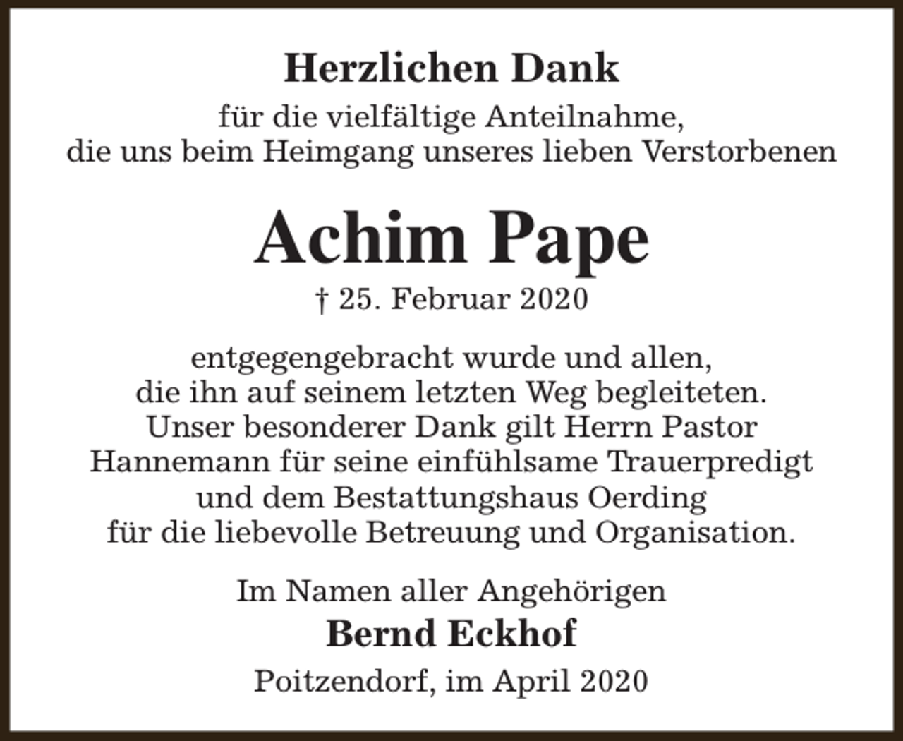 <p>Herzlichen Dank<br />für die vielfältige Anteilnahme,<br />die uns beim Heimgang unseres lieben Verstorbenen</p><p>Achim Pape<br />† 25. Februar 2020</p><p>entgegengebracht wurde und allen,<br />die ihn auf seinem letzten Weg begleiteten.<br />Unser besonderer Dank gilt Herrn Pastor<br />Hannemann für seine einfühlsame Trauerpredigt<br />und dem Bestattungshaus Oerding<br />für die liebevolle Betreuung und Organisation.<br />Im Namen aller Angehörigen</p><p>Bernd Eckhof</p><p>Poitzendorf, im April 2020</p>
