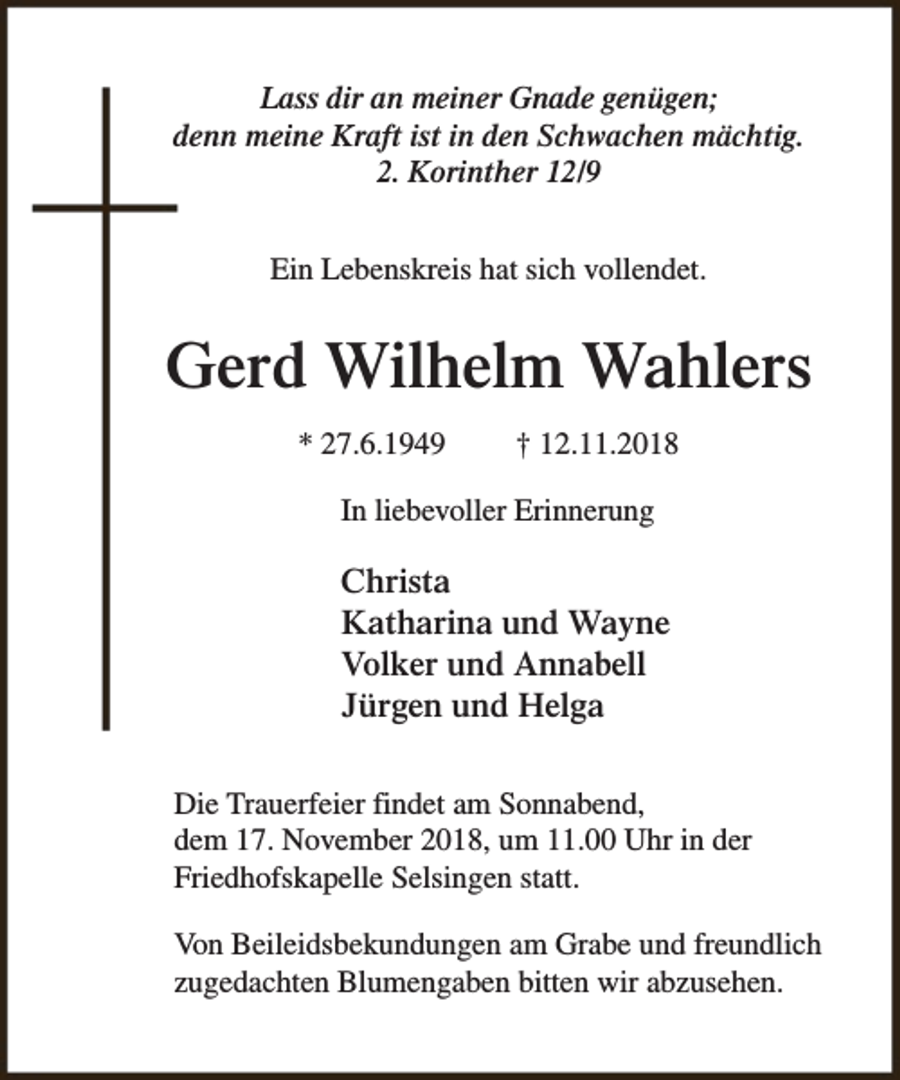 <p>Lass dir an meiner Gnade genügen;<br />denn meine Kraft ist in den Schwachen mächtig.<br />2. Korinther 12/9<br />Ein Lebenskreis hat sich vollendet.</p><p>Gerd Wilhelm Wahlers<br />* 27.6.1949</p><p>† 12.11.2018</p><p>In liebevoller Erinnerung</p><p>Christa<br />Katharina und Wayne<br />Volker und Annabell<br />Jürgen und Helga<br />Die Trauerfeier findet am Sonnabend,<br />dem 17. November 2018, um 11.00 Uhr in der<br />Friedhofskapelle Selsingen statt.<br />Von Beileidsbekundungen am Grabe und freundlich<br />zugedachten Blumengaben bitten wir abzusehen.</p>