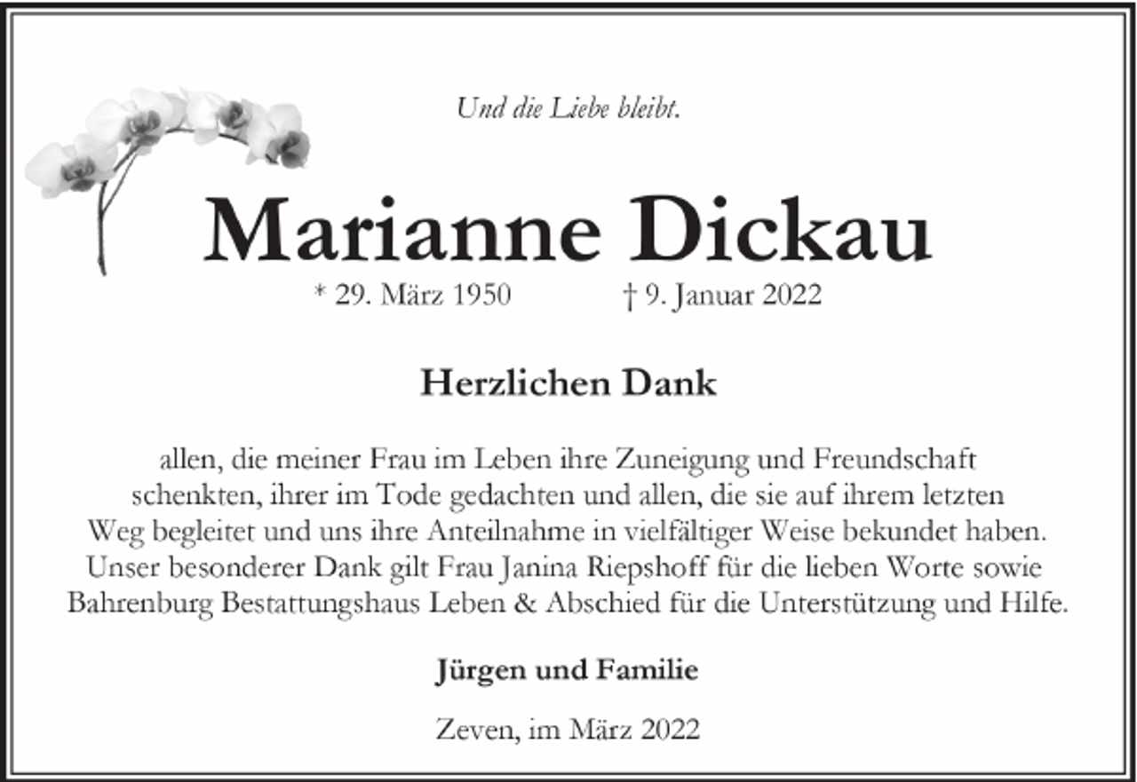 <p>Und die Liebe bleibt.</p><p>Marianne Dickau<br />* 29. März 1950</p><p>† 9. Januar 2022</p><p>Herzlichen Dank<br />allen, die meiner Frau im Leben ihre Zuneigung und Freundschaft<br />schenkten, ihrer im Tode gedachten und allen, die sie auf ihrem letzten<br />Weg begleitet und uns ihre Anteilnahme in vielfältiger Weise bekundet haben.<br />Unser besonderer Dank gilt Frau Janina Riepshoff für die lieben Worte sowie<br />Bahrenburg Bestattungshaus Leben &amp; Abschied für die Unterstützung und Hilfe.<br />Jürgen und Familie<br />Zeven, im März 2022</p>