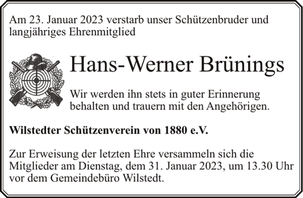 <p>Am 23. Januar 2023 verstarb unser Schützenbruder und<br />langjähriges Ehrenmitglied</p><p>Hans-Werner Brünings<br />Wir werden ihn stets in guter Erinnerung<br />behalten und trauern mit den Angehörigen.<br />Wilstedter Schützenverein von 1880 e.V.<br />Zur Erweisung der letzten Ehre versammeln sich die<br />Mitglieder am Dienstag, dem 31. Januar 2023, um 13.30 Uhr<br />vor dem Gemeindebüro Wilstedt.</p>
