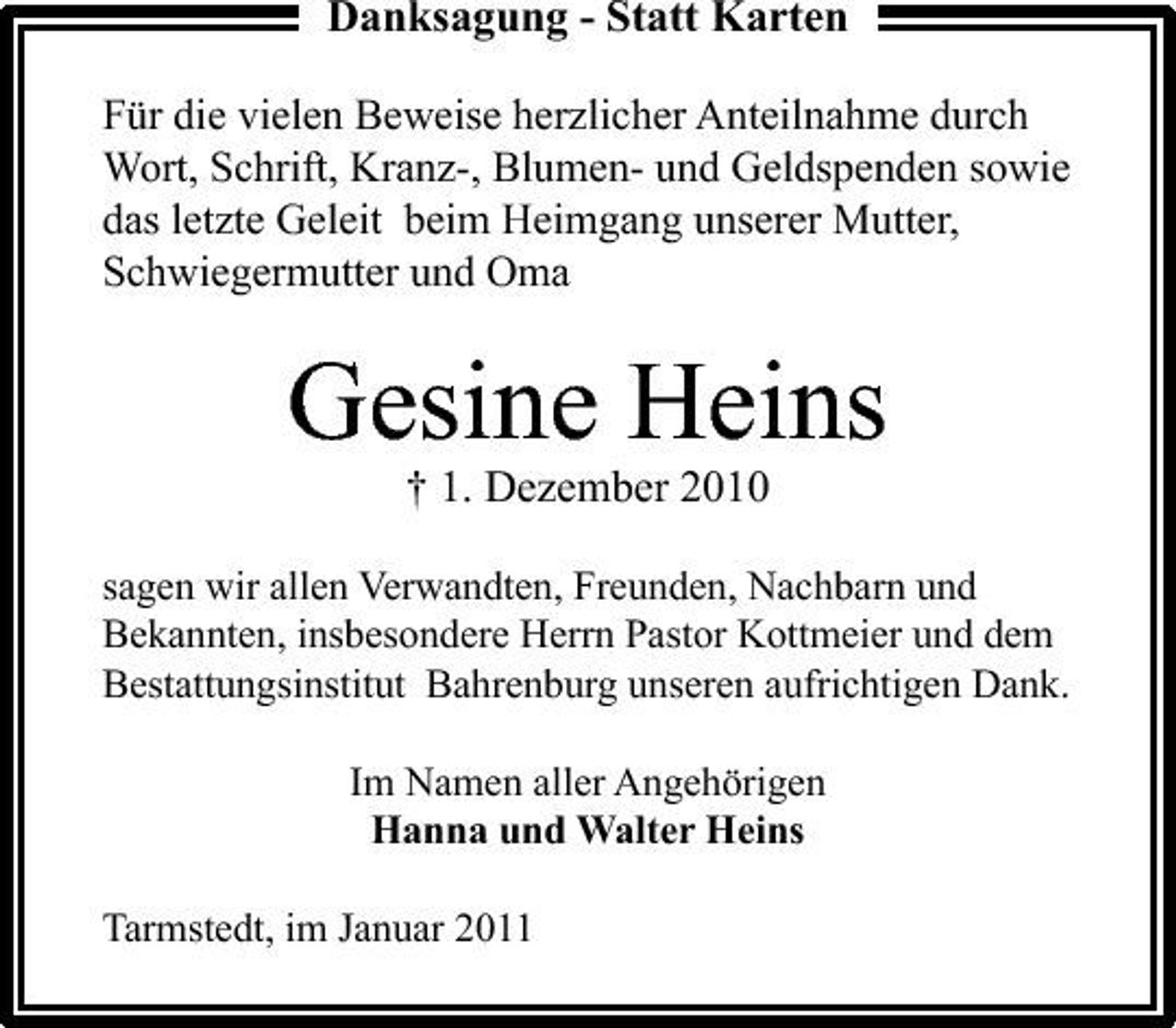<p>Danksagung - Statt Karten<br />Für die vielen Beweise herzlicher Anteilnahme durch Wort, Schrift, Kranz-, Blumen- und Geldspenden sowie das letzte Geleit beim Heimgang unserer Mutter, Schwiegermutter und Oma</p><p>Gesine Heins<br />† 1. Dezember 2010<br />sagen wir allen Verwandten, Freunden, Nachbarn und Bekannten, insbesondere Herrn Pastor Kottmeier und dem Bestattungsinstitut Bahrenburg unseren aufrichtigen Dank. Im Namen aller Angehörigen Hanna und Walter Heins Tarmstedt, im Januar 2011</p>