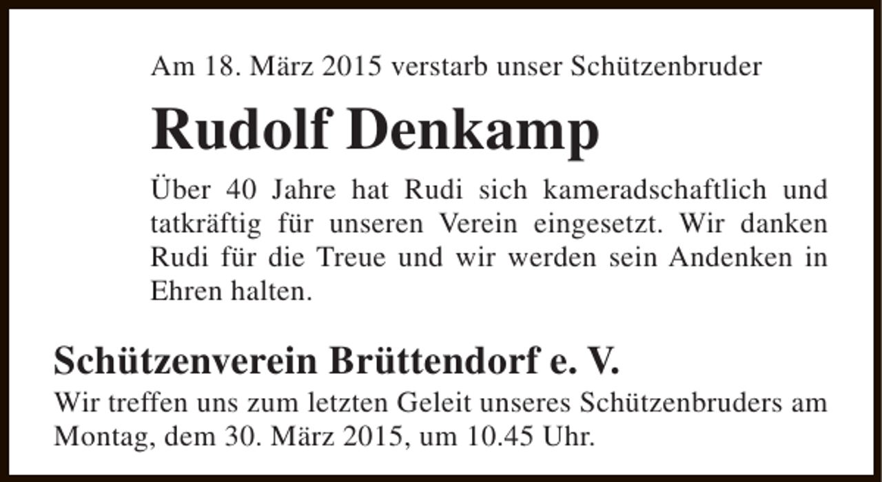 <p>Am 18. März 2015 verstarb unser Schützenbruder</p><p>Rudolf Denkamp</p><p>Über 40 Jahre hat Rudi sich kameradschaftlich und<br />tatkräftig für unseren Verein eingesetzt. Wir danken<br />Rudi für die Treue und wir werden sein Andenken in<br />Ehren halten.</p><p>Schützenverein Brüttendorf e. V.</p><p>Wir treffen uns zum letzten Geleit unseres Schützenbruders am<br />Montag, dem 30. März 2015, um 10.45 Uhr.</p>