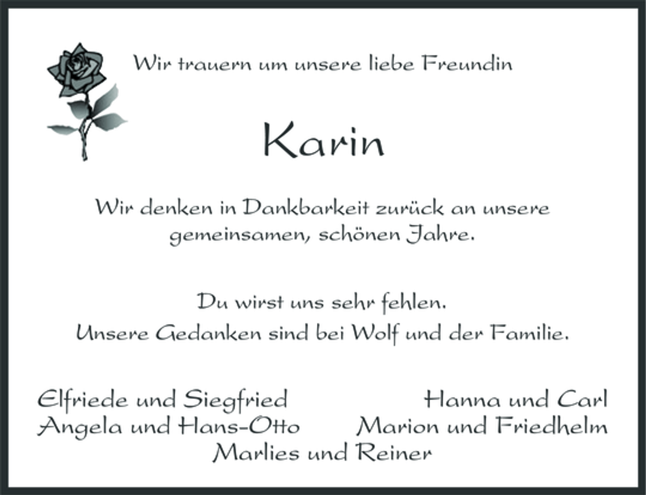 <p>Wir trauern um unsere liebe Freundin</p><p>Karin<br />Wir denken in Dankbarkeit zurück an unsere gemeinsamen, schönen Jahre. Du wirst uns sehr fehlen. Unsere Gedanken sind bei Wolf und der Familie.</p><p>Elfriede und Siegfried Hanna und Carl Angela und Hans-Otto Marion und Friedhelm Marlies und Reiner</p>