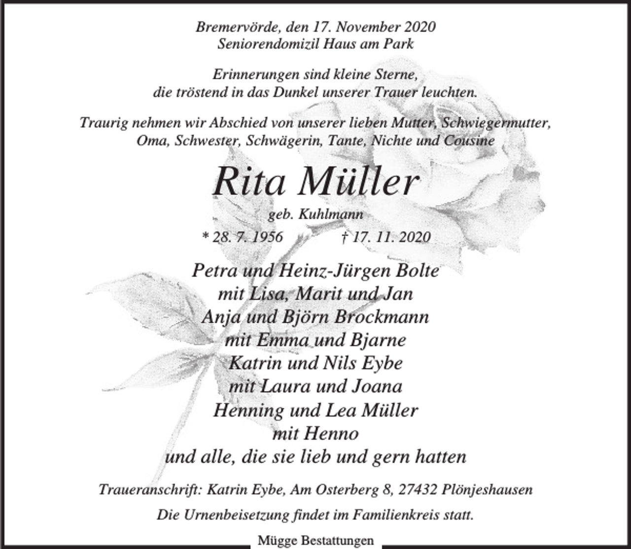 <p>Bremervörde, den 17. November 2020<br />Seniorendomizil Haus am Park<br />Erinnerungen sind kleine Sterne,<br />die tröstend in das Dunkel unserer Trauer leuchten.<br />Traurig nehmen wir Abschied von unserer lieben Mutter, Schwiegermutter,<br />Oma, Schwester, Schwägerin, Tante, Nichte und Cousine</p><p>Rita Müller<br />geb. Kuhlmann</p><p>* 28. 7. 1956</p><p>† 17. 11. 2020</p><p>Petra und Heinz-Jürgen Bolte<br />mit Lisa, Marit und Jan<br />Anja und Björn Brockmann<br />mit Emma und Bjarne<br />Katrin und Nils Eybe<br />mit Laura und Joana<br />Henning und Lea Müller<br />mit Henno<br />und alle, die sie lieb und gern hatten<br />Traueranschrift: Katrin Eybe, Am Osterberg 8, 27432 Plönjeshausen<br />Die Urnenbeisetzung findet im Familienkreis statt.<br />Mügge Bestattungen</p>