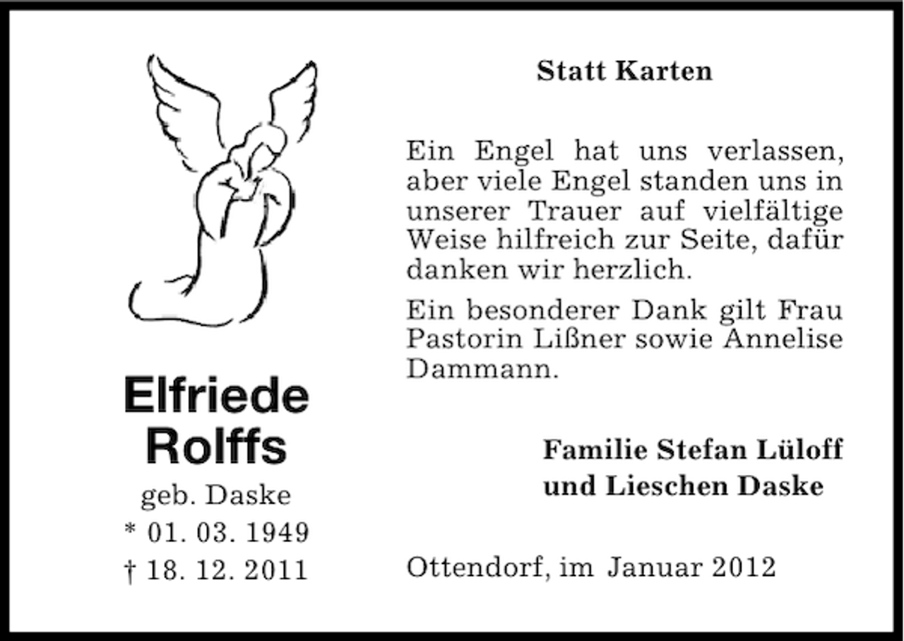 <p>Statt Karten</p><p>Elfriede<br />Rolffs<br />geb. Daske<br />* 01. 03. 1949<br />† 18. 12. 2011</p><p>Ein Engel hat uns verlassen,<br />aber viele Engel standen uns in<br />unserer Trauer auf vielfältige<br />Weise hilfreich zur Seite, dafür<br />danken wir herzlich.<br />Ein besonderer Dank gilt Frau<br />Pastorin Lißner sowie Annelise<br />Dammann.<br />Familie Stefan Lüloff<br />und Lieschen Daske<br />Ottendorf, im Januar 2012</p>