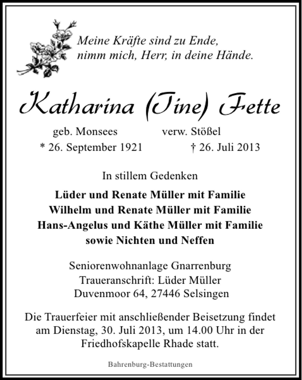 <p>Meine Kräfte sind zu Ende,<br />nimm mich, Herr, in deine Hände.</p><p>Katharina (Tine) Fette<br />geb. Monsees<br />* 26. September 1921</p><p>verw. Stößel<br />† 26. Juli 2013</p><p>In stillem Gedenken<br />Lüder und Renate Müller mit Familie<br />Wilhelm und Renate Müller mit Familie<br />Hans-Angelus und Käthe Müller mit Familie<br />sowie Nichten und Neffen<br />Seniorenwohnanlage Gnarrenburg<br />Traueranschrift: Lüder Müller<br />Duvenmoor 64, 27446 Selsingen<br />Die Trauerfeier mit anschließender Beisetzung findet<br />am Dienstag, 30. Juli 2013, um 14.00 Uhr in der<br />Friedhofskapelle Rhade statt.<br />Bahrenburg-Bestattungen</p>