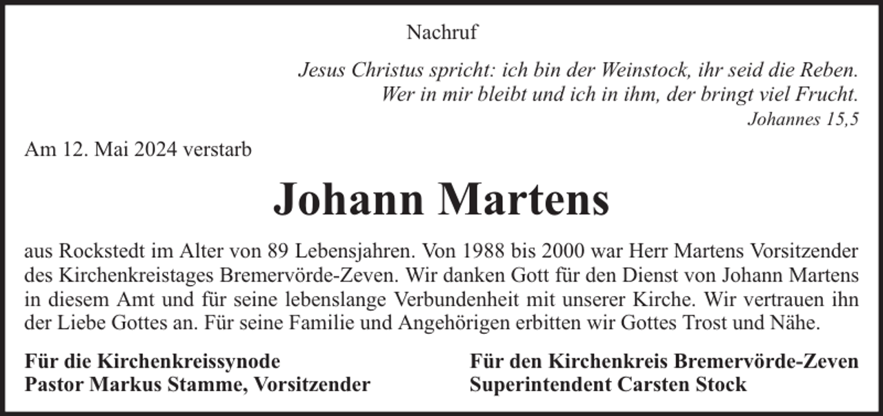 <p>Nachruf<br />Jesus Christus spricht: ich bin der Weinstock, ihr seid die Reben.<br />Wer in mir bleibt und ich in ihm, der bringt viel Frucht.<br />Johannes 15,5</p><p>Am 12. Mai 2024 verstarb</p><p>Johann Martens<br />aus Rockstedt im Alter von 89 Lebensjahren. Von 1988 bis 2000 war Herr Martens Vorsitzender<br />des Kirchenkreistages Bremervörde-Zeven. Wir danken Gott für den Dienst von Johann Martens<br />in diesem Amt und für seine lebenslange Verbundenheit mit unserer Kirche. Wir vertrauen ihn<br />der Liebe Gottes an. Für seine Familie und Angehörigen erbitten wir Gottes Trost und Nähe.<br />Für die Kirchenkreissynode<br />Pastor Markus Stamme, Vorsitzender</p><p>Für den Kirchenkreis Bremervörde-Zeven<br />Superintendent Carsten Stock</p>
