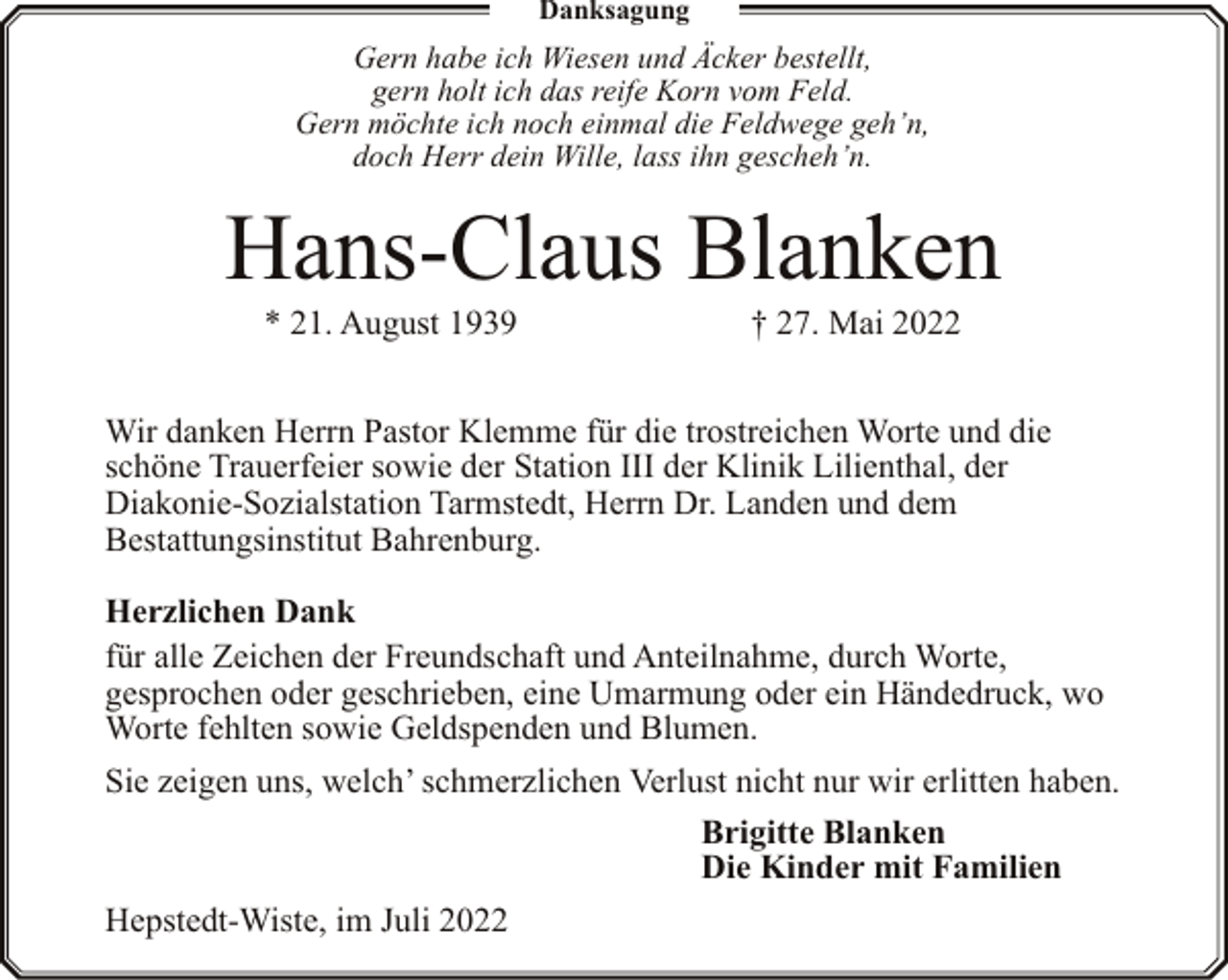<p>Danksagung</p><p>Gern habe ich Wiesen und Äcker bestellt,<br />gern holt ich das reife Korn vom Feld.<br />Gern möchte ich noch einmal die Feldwege geh’n,<br />doch Herr dein Wille, lass ihn gescheh’n.</p><p>Hans-Claus Blanken<br />* 21. August 1939</p><p>† 27. Mai 2022</p><p>Wir danken Herrn Pastor Klemme für die trostreichen Worte und die<br />schöne Trauerfeier sowie der Station III der Klinik Lilienthal, der<br />Diakonie-Sozialstation Tarmstedt, Herrn Dr. Landen und dem<br />Bestattungsinstitut Bahrenburg.<br />Herzlichen Dank<br />für alle Zeichen der Freundschaft und Anteilnahme, durch Worte,<br />gesprochen oder geschrieben, eine Umarmung oder ein Händedruck, wo<br />Worte fehlten sowie Geldspenden und Blumen.<br />Sie zeigen uns, welch’ schmerzlichen Verlust nicht nur wir erlitten haben.<br />Brigitte Blanken<br />Die Kinder mit Familien<br />Hepstedt-Wiste, im Juli 2022</p>