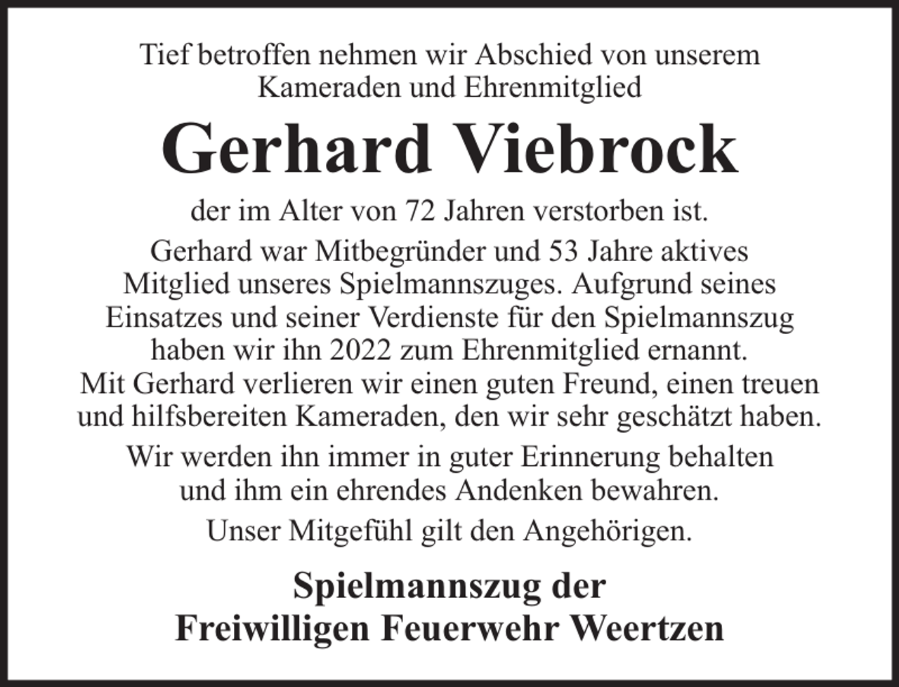 <p>Tief betroffen nehmen wir Abschied von unserem<br />Kameraden und Ehrenmitglied</p><p>Gerhard Viebrock</p><p>der im Alter von 72 Jahren verstorben ist.<br />Gerhard war Mitbegründer und 53 Jahre aktives<br />Mitglied unseres Spielmannszuges. Aufgrund seines<br />Einsatzes und seiner Verdienste für den Spielmannszug<br />haben wir ihn 2022 zum Ehrenmitglied ernannt.<br />Mit Gerhard verlieren wir einen guten Freund, einen treuen<br />und hilfsbereiten Kameraden, den wir sehr geschätzt haben.<br />Wir werden ihn immer in guter Erinnerung behalten<br />und ihm ein ehrendes Andenken bewahren.<br />Unser Mitgefühl gilt den Angehörigen.</p><p>Spielmannszug der<br />Freiwilligen Feuerwehr Weertzen</p>