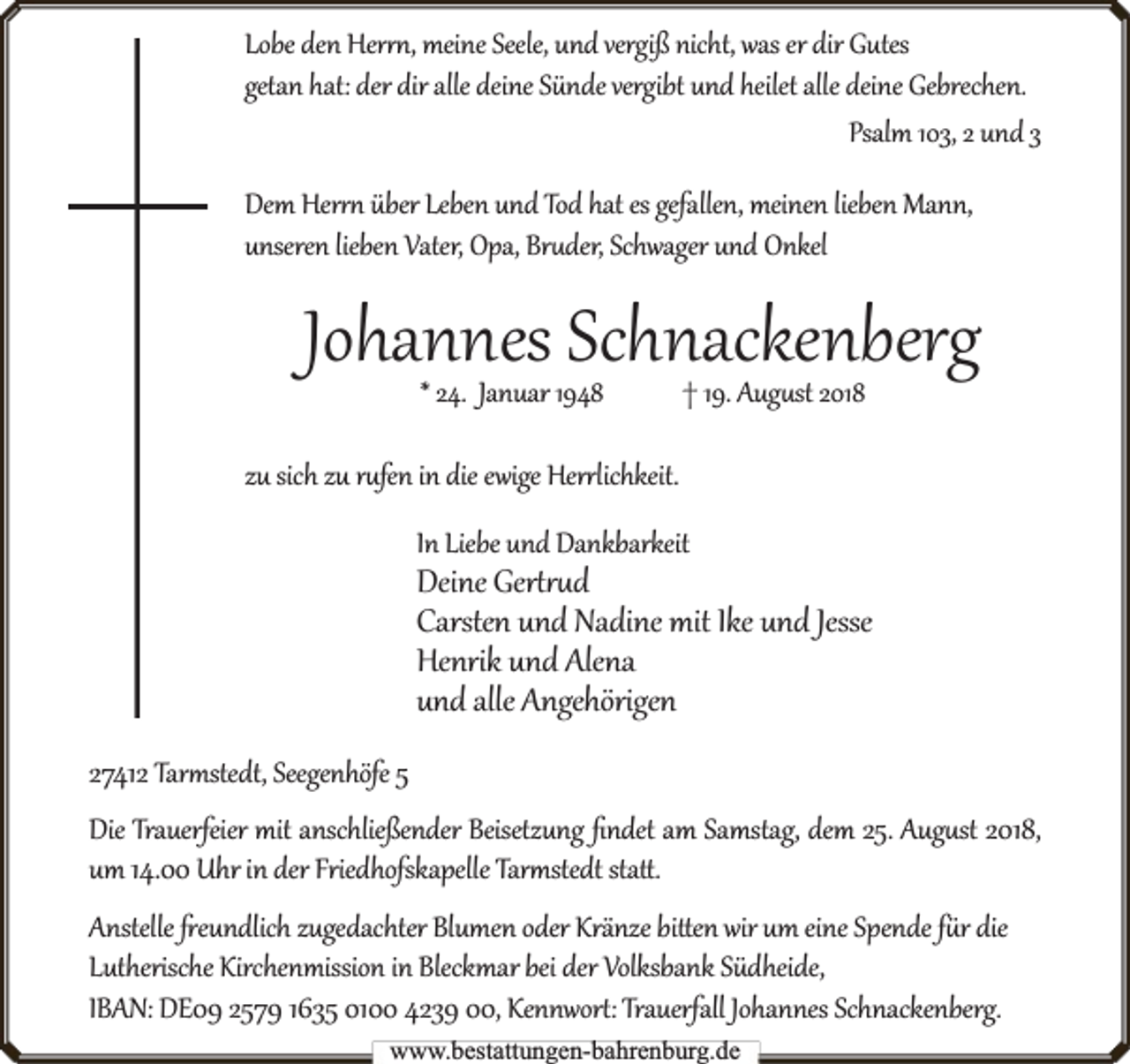 <p>Lobe den Her , meine Seele, und vergiß nicht, was er dir Gutes<br />getan hat: der dir alle deine Sünde vergibt und heilet alle deine Gebrechen.<br />Psalm 103, 2 und 3<br />Dem Her über Leben und Tod hat es gefallen, meinen lieben Mann,<br />unseren lieben Vater, Opa, Br der, Schwager und Onkel</p><p>Johannes Schnackenberg<br />* 24. Januar 1948</p><p>† 19. Aug st 2018</p><p>zu sich zu r fen in die ewige Her lichkeit.<br />In Liebe und Dankbarkeit</p><p>Deine Ger d<br />Carsten und Nadine mit Ike und Jesse<br />Henrik und Alena<br />und alle Angehörigen<br />27412 Tar stedt, Seegenhöfe 5<br />Die Trauerf<br />rfeier mit anschließender Beisetzung ﬁndet am Samstag, dem 25. Aug st 2018,<br />um 14.00 Uhr in der Friedhofskapelle Tar stedt sta .<br />Anstelle eundlich zugedachter Blumen oder Kränze bi en wir um eine Spende f r die<br />Lutherische Kirchenmission in Bleckmar bei der Volksbank Südheide,<br />rfall Johannes Schnackenberg.<br />IBAN: DE09 2579 1635 0100 4239 00, Kennwor : Trauerf<br />www.bbestattungen-bbahhrenbburg.dde</p>