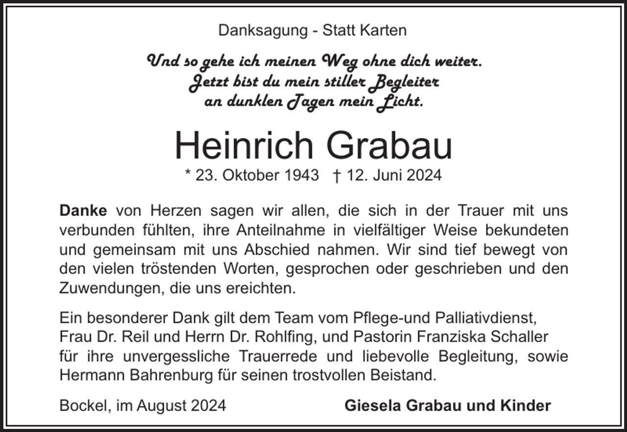 <p>Danksagung - Statt Karten</p><p>Und so gehe ich meinen Weg ohne dich weiter.<br />Jetzt bist du mein stiller Begleiter<br />an dunklen Tagen mein Licht.</p><p>Heinrich Grabau<br />* 23. Oktober 1943 † 12. Juni 2024</p><p>Danke von Herzen sagen wir allen, die sich in der Trauer mit uns<br />verbunden fühlten, ihre Anteilnahme in vielfältiger Weise bekundeten<br />und gemeinsam mit uns Abschied nahmen. Wir sind tief bewegt von<br />den vielen tröstenden Worten, gesprochen oder geschrieben und den<br />Zuwendungen, die uns ereichten.<br />Ein besonderer Dank gilt dem Team vom Pflege-und Palliativdienst,<br />Frau Dr. Reil und Herrn Dr. Rohlfing, und Pastorin Franziska Schaller<br />für ihre unvergessliche Trauerrede und liebevolle Begleitung, sowie<br />Hermann Bahrenburg für seinen trostvollen Beistand.<br />Bockel, im August 2024</p><p>Giesela Grabau und Kinder</p>