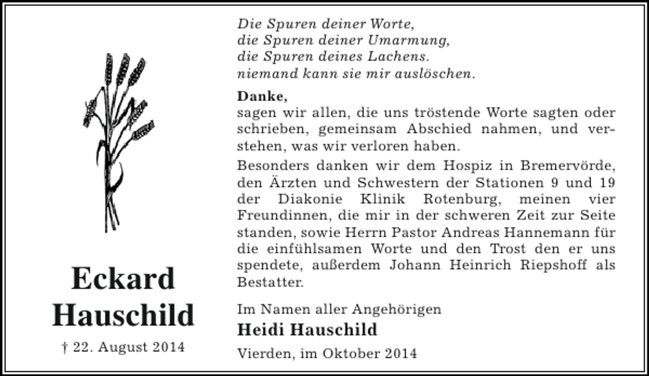 <p>Die Spuren deiner Worte,<br />die Spuren deiner Umarmung,<br />die Spuren deines Lachens.<br />niemand kann sie mir auslöschen.</p><p>Eckard<br />Hauschild<br />† 22. August 2014</p><p>Danke,<br />sagen wir allen, die uns tröstende Worte sagten oder<br />schrieben, gemeinsam Abschied nahmen, und verstehen, was wir verloren haben.<br />Besonders danken wir dem Hospiz in Bremervörde,<br />den Ärzten und Schwestern der Stationen 9 und 19<br />der Diakonie Klinik Rotenburg, meinen vier<br />Freundinnen, die mir in der schweren Zeit zur Seite<br />standen, sowie Herrn Pastor Andreas Hannemann für<br />die einfühlsamen Worte und den Trost den er uns<br />spendete, außerdem Johann Heinrich Riepshoff als<br />Bestatter.<br />Im Namen aller Angehörigen</p><p>Heidi Hauschild</p><p>Vierden, im Oktober 2014</p>