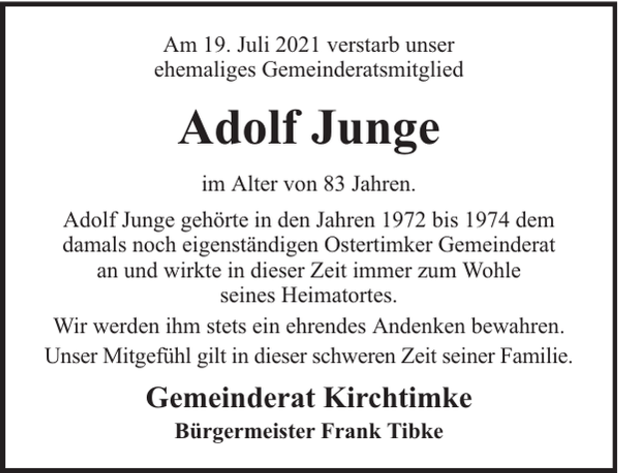 <p>Am 19. Juli 2021 verstarb unser<br />ehemaliges Gemeinderatsmitglied</p><p>Adolf Junge<br />im Alter von 83 Jahren.<br />Adolf Junge gehörte in den Jahren 1972 bis 1974 dem<br />damals noch eigenständigen Ostertimker Gemeinderat<br />an und wirkte in dieser Zeit immer zum Wohle<br />seines Heimatortes.<br />Wir werden ihm stets ein ehrendes Andenken bewahren.<br />Unser Mitgefühl gilt in dieser schweren Zeit seiner Familie.</p><p>Gemeinderat Kirchtimke<br />Bürgermeister Frank Tibke</p>