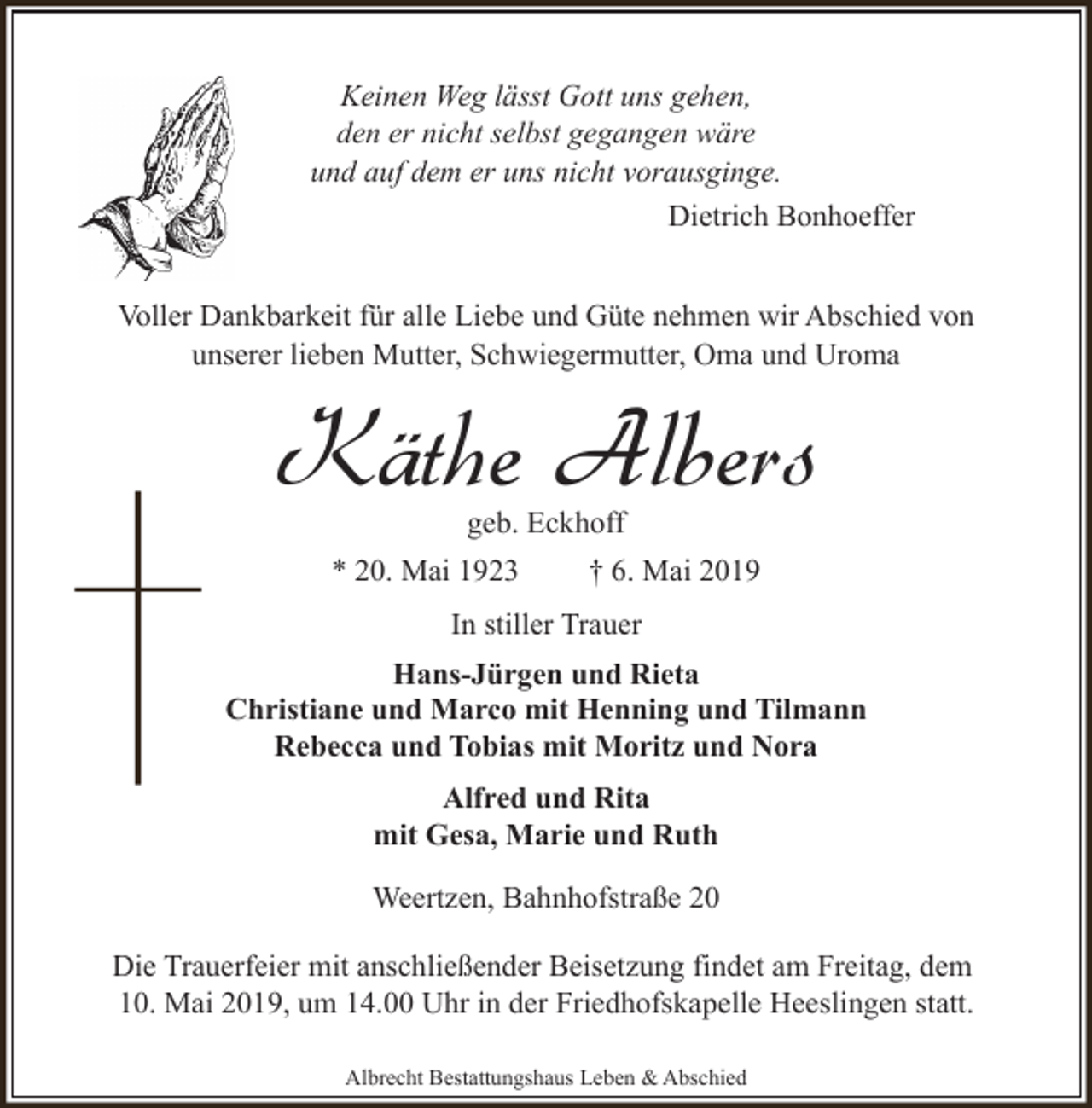 <p>Keinen Weg lässt Gott uns gehen,<br />den er nicht selbst gegangen wäre<br />und auf dem er uns nicht vorausginge.<br />Dietrich Bonhoeffer<br />Voller Dankbarkeit für alle Liebe und Güte nehmen wir Abschied von<br />unserer lieben Mutter, Schwiegermutter, Oma und Uroma</p><p>Käthe Albers<br />geb. Eckhoff</p><p>* 20. Mai 1923</p><p>† 6. Mai 2019</p><p>In stiller Trauer<br />Hans-Jürgen und Rieta<br />Christiane und Marco mit Henning und Tilmann<br />Rebecca und Tobias mit Moritz und Nora<br />Alfred und Rita<br />mit Gesa, Marie und Ruth<br />Weertzen, Bahnhofstraße 20<br />Die Trauerfeier mit anschließender Beisetzung findet am Freitag, dem<br />10. Mai 2019, um 14.00 Uhr in der Friedhofskapelle Heeslingen statt.<br />Albrecht Bestattungshaus Leben &amp; Abschied</p>