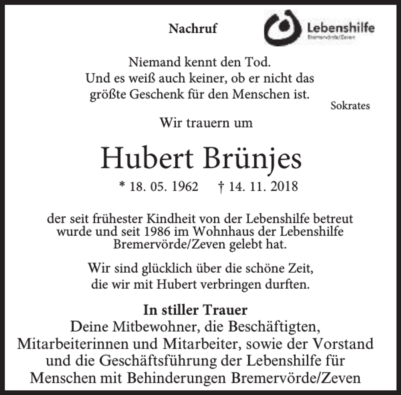 <p>Nachruf<br />Niemand kennt den Tod.<br />Und es weiß auch keiner, ob er nicht das<br />größte Geschenk für den Menschen ist.</p><p>Sokrates</p><p>Wir trauern um</p><p>Hubert Brünjes<br />* 18. 05. 1962</p><p>† 14. 11. 2018</p><p>der seit frühester Kindheit von der Lebenshilfe betreut<br />wurde und seit 1986 im Wohnhaus der Lebenshilfe<br />Bremervörde/Zeven gelebt hat.<br />Wir sind glückl<br />klich über die schöne Zeit,<br />die wir mit Hubert verbringen durften.</p><p>In stiller Trauer<br />Deine Mitbewohner, die Beschäftigten,<br />Mitarbeiterinnen und Mitarbeiter, sowie der Vorstand<br />und die Geschäftsführung der Lebenshilfe für<br />Menschen mit Behinderungen Bremervörde/Zeven</p>