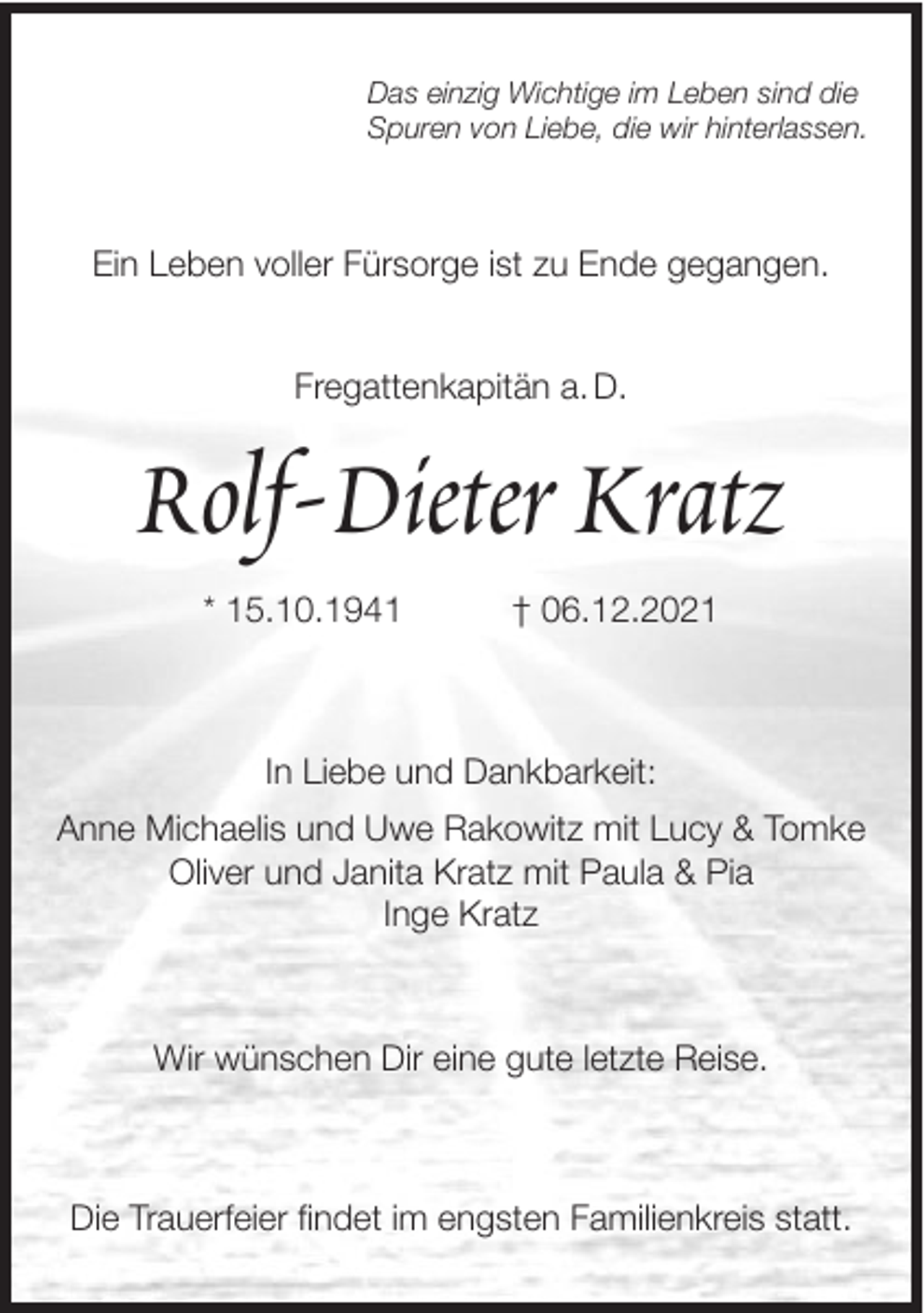 <p>Das einzig Wichtige im Leben sind die<br />Spuren von Liebe, die wir hinterlassen.</p><p>Ein Leben voller Fürsorge ist zu Ende gegangen.</p><p>Fregattenkapitän a. D.</p><p>Rolf-Dieter Kratz<br />* 15.10.1941</p><p>† 06.12.2021</p><p>In Liebe und Dankbarkeit:<br />Anne Michaelis und Uwe Rakowitz mit Lucy &amp; Tomke<br />Oliver und Janita Kratz mit Paula &amp; Pia<br />Inge Kratz</p><p>Wir wünschen Dir eine gute letzte Reise.</p><p>Die Trauerfeier findet im engsten Familienkreis statt.</p>