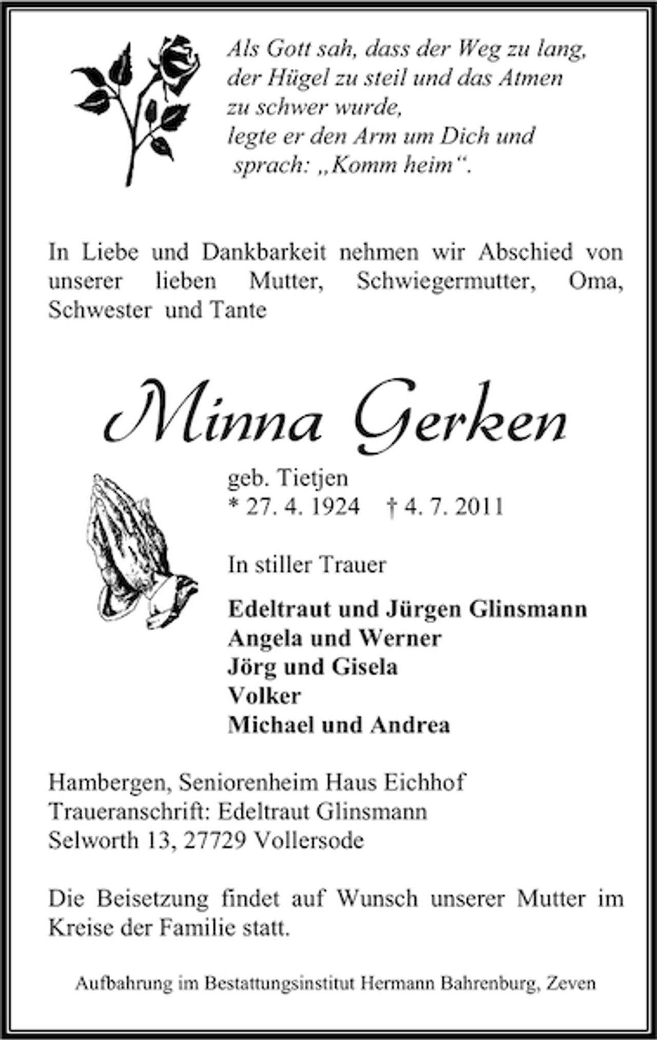 <p>Als Gott sah, dass der Weg zu lang,<br />der Hügel zu steil und das Atmen<br />zu schwer wurde,<br />legte er den Arm um Dich und<br />sprach: „Komm heim“.<br />In Liebe und Dankbarkeit nehmen wir Abschied von<br />unserer lieben Mutter, Schwiegermutter, Oma,<br />Schwester und Tante</p><p>Minna Gerken<br />geb. Tietjen<br />* 27. 4. 1924</p><p>† 4. 7. 2011</p><p>In stiller Trauer<br />Edeltraut und Jürgen Glinsmann<br />Angela und Werner<br />Jörg und Gisela<br />Volker<br />Michael und Andrea<br />Hambergen, Seniorenheim Haus Eichhof<br />Traueranschrift: Edeltraut Glinsmann<br />Selworth 13, 27729 Vollersode<br />Die Beisetzung findet auf Wunsch unserer Mutter im<br />Kreise der Familie statt.<br />Aufbahrung im Bestattungsinstitut Hermann Bahrenburg, Zeven</p>