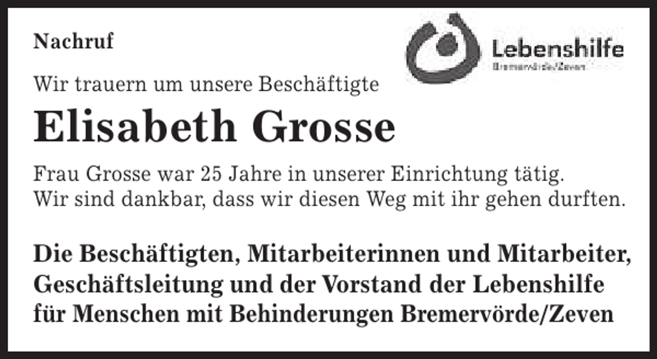 <p>Nachruf<br />Wir trauern um unsere Beschäftigte</p><p>Elisabeth Grosse</p><p>Frau Grosse war 25 Jahre in unserer Einrichtung tätig.<br />Wir sind dankbar, dass wir diesen Weg mit ihr gehen durften.</p><p>Die Beschäftigten, Mitarbeiterinnen und Mitarbeiter,<br />Geschäftsleitung und der Vorstand der Lebenshilfe<br />für Menschen mit Behinderungen Bremervörde/Zeven</p>
