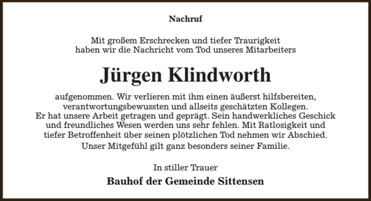 <p>Nachruf<br />Mit großem Erschrecken und tiefer Traurigkeit<br />haben wir die Nachricht vom Tod unseres Mitarbeiters</p><p>Jürgen Klindworth<br />aufgenommen. Wir verlieren mit ihm einen äußerst hilfsbereiten,<br />verantwortungsbewussten und allseits geschätzten Kollegen.<br />Er hat unsere Arbeit getragen und geprägt. Sein handwerkliches Geschick<br />und freundliches Wesen werden uns sehr fehlen. Mit Ratlosigkeit und<br />tiefer Betroffenheit über seinen plötzlichen Tod nehmen wir Abschied.<br />Unser Mitgefühl gilt ganz besonders seiner Familie.<br />In stiller Trauer</p><p>Bauhof der Gemeinde Sittensen</p>