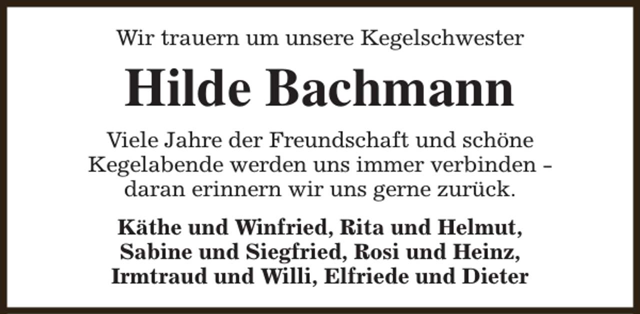 <p>Wir trauern um unsere Kegelschwester</p><p>Hilde Bachmann<br />Viele Jahre der Freundschaft und schöne<br />Kegelabende werden uns immer verbinden daran erinnern wir uns gerne zurück.<br />Käthe und Winfried, Rita und Helmut,<br />Sabine und Siegfried, Rosi und Heinz,<br />Irmtraud und Willi, Elfriede und Dieter</p>