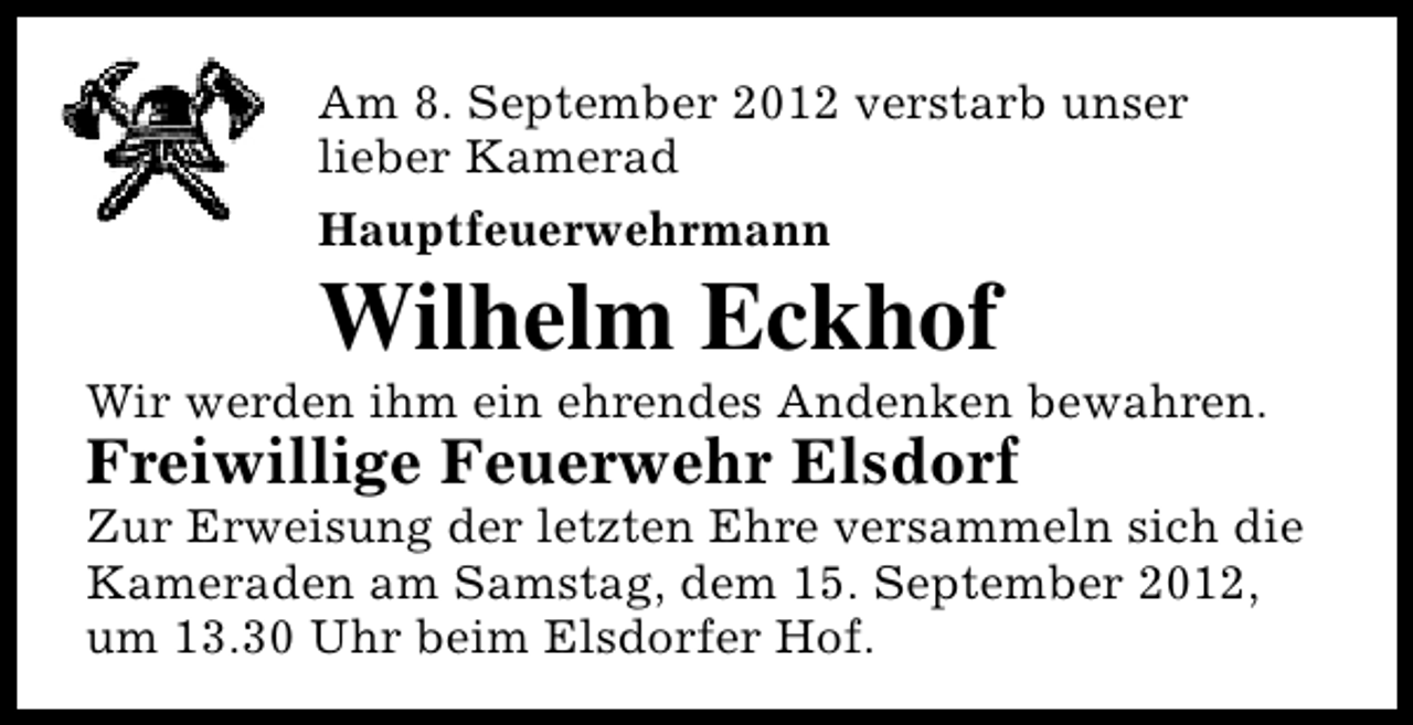 <p>Am 8. September 2012 verstarb unser<br />lieber Kamerad<br />Hauptfeuerwehrmann</p><p>Wilhelm Eckhof</p><p>Wir werden ihm ein ehrendes Andenken bewahren.</p><p>Freiwillige Feuerwehr Elsdorf</p><p>Zur Erweisung der letzten Ehre versammeln sich die<br />Kameraden am Samstag, dem 15. September 2012,<br />um 13.30 Uhr beim Elsdorfer Hof.</p>