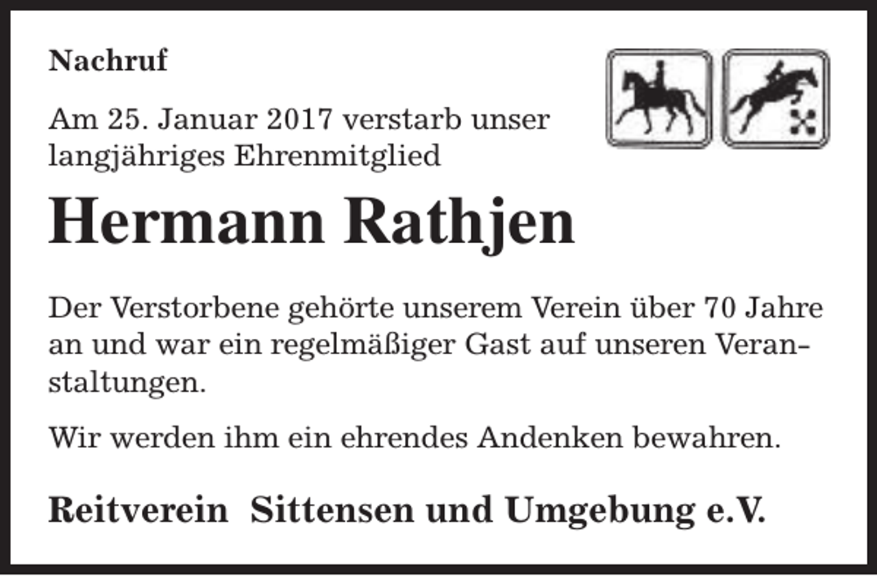 <p>Nachruf<br />Am 25. Januar 2017 verstarb unser<br />langjähriges Ehrenmitglied</p><p>Hermann Rathjen<br />Der Verstorbene gehörte unserem Verein über 70 Jahre<br />an und war ein regelmäßiger Gast auf unseren Veranstaltungen.<br />Wir werden ihm ein ehrendes Andenken bewahren.</p><p>Reitverein Sittensen und Umgebung e.V.</p>