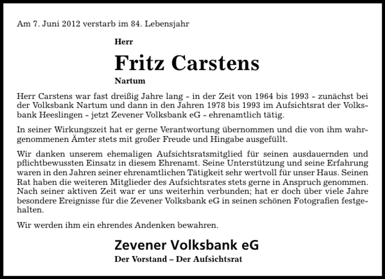 <p>Am 7. Juni 2012 verstarb im 84. Lebensjahr<br />Herr</p><p>Fritz Carstens</p><p>Nartum</p><p>Herr Carstens war fast dreißig Jahre lang - in der Zeit von 1964 bis 1993 - zunächst bei<br />der Volksbank Nartum und dann in den Jahren 1978 bis 1993 im Aufsichtsrat der Volksbank Heeslingen - jetzt Zevener Volksbank eG - ehrenamtlich tätig.<br />In seiner Wirkungszeit hat er gerne Verantwortung übernommen und die von ihm wahrgenommenen Ämter stets mit großer Freude und Hingabe ausgefüllt.<br />Wir danken unserem ehemaligen Aufsichtsratsmitglied für seinen ausdauernden und<br />pﬂichtbewussten Einsatz in diesem Ehrenamt. Seine Unterstützung und seine Erfahrung<br />waren in den Jahren seiner ehrenamtlichen Tätigkeit sehr wertvoll für unser Haus. Seinen<br />Rat haben die weiteren Mitglieder des Aufsichtsrates stets gerne in Anspruch genommen.<br />Nach seiner aktiven Zeit war er uns weiterhin verbunden; hat er doch über viele Jahre<br />besondere Ereignisse für die Zevener Volksbank eG in seinen schönen Fotograﬁen festgehalten.<br />Wir werden ihm ein ehrendes Andenken bewahren.</p><p>Zevener Volksbank eG<br />Der Vorstand – Der Aufsichtsrat</p>