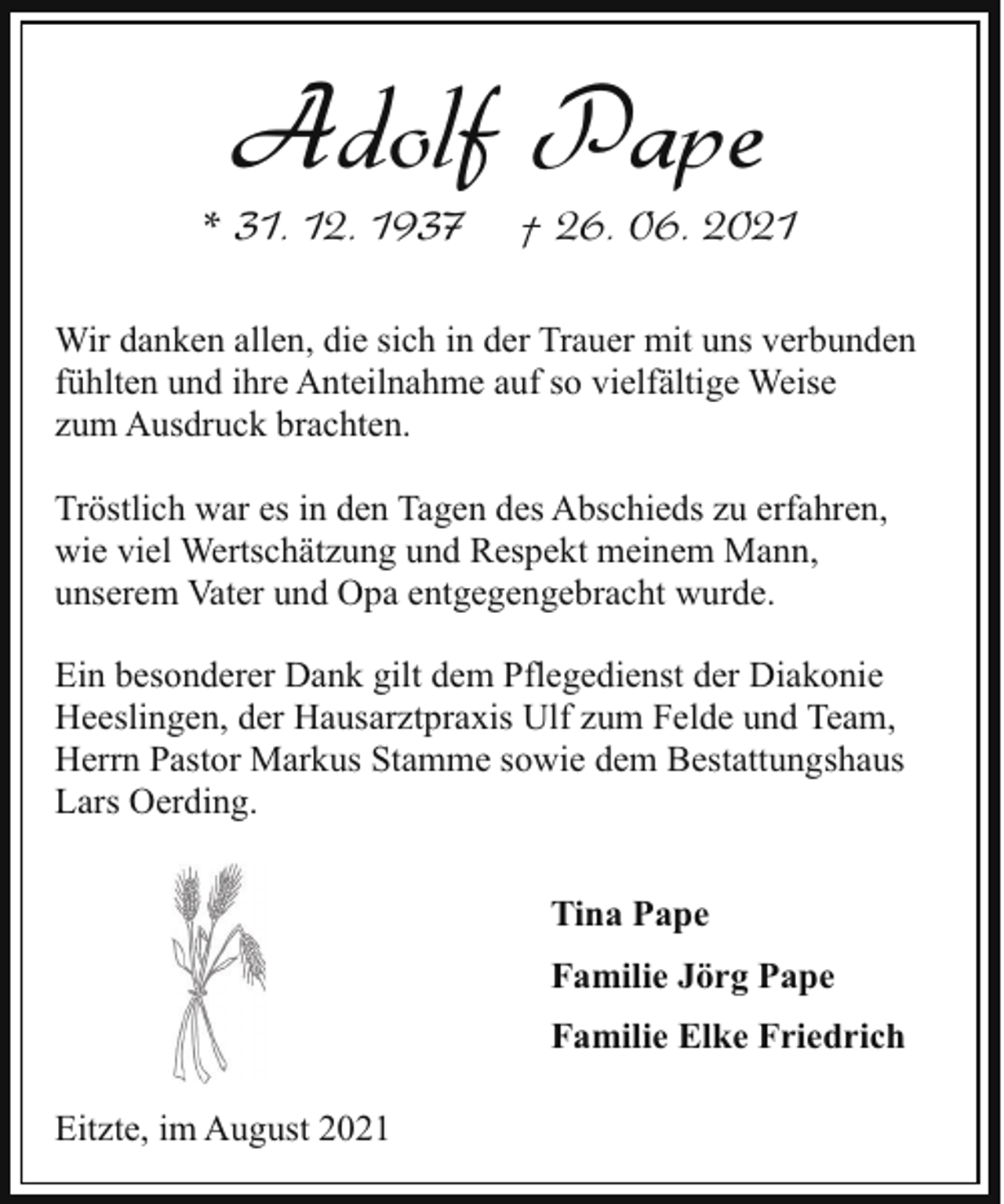 <p>Adolf Pape</p><p>* 31. 12. 1937</p><p>† 26. 06. 2021</p><p>Wir danken allen, die sich in der Trauer mit uns verbunden<br />fühlten und ihre Anteilnahme auf so vielfältige Weise<br />zum Ausdruck brachten.<br />Tröstlich war es in den Tagen des Abschieds zu erfahren,<br />wie viel Wertschätzung und Respekt meinem Mann,<br />unserem Vater und Opa entgegengebracht wurde.<br />Ein besonderer Dank gilt dem Pflegedienst der Diakonie<br />Heeslingen, der Hausarztpraxis Ulf zum Felde und Team,<br />Herrn Pastor Markus Stamme sowie dem Bestattungshaus<br />Lars Oerding.<br />Tina Pape<br />Familie Jörg Pape<br />Familie Elke Friedrich<br />Eitzte, im August 2021</p>