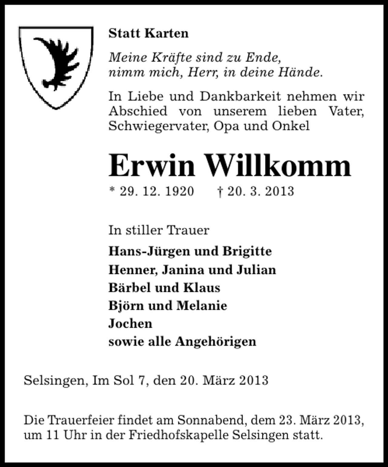 <p>Statt Karten<br />Meine Kräfte sind zu Ende,<br />nimm mich, Herr, in deine Hände.<br />In Liebe und Dankbarkeit nehmen wir<br />Abschied von unserem lieben Vater,<br />Schwiegervater, Opa und Onkel</p><p>Erwin Willkomm</p><p>* 29. 12. 1920</p><p>† 20. 3. 2013</p><p>In stiller Trauer<br />Hans-Jürgen und Brigitte<br />Henner, Janina und Julian<br />Bärbel und Klaus<br />Björn und Melanie<br />Jochen<br />sowie alle Angehörigen<br />Selsingen, Im Sol 7, den 20. März 2013<br />Die Trauerfeier findet am Sonnabend, dem 23. März 2013,<br />um 11 Uhr in der Friedhofskapelle Selsingen statt.</p>